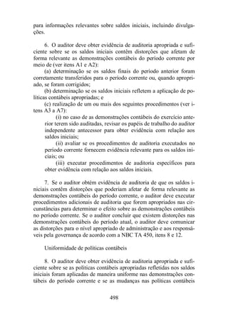 para informações relevantes sobre saldos iniciais, incluindo divulga-ções. 
6. O auditor deve obter evidência de auditoria apropriada e sufi-ciente 
sobre se os saldos iniciais contêm distorções que afetam de 
forma relevante as demonstrações contábeis do período corrente por 
meio de (ver itens A1 e A2): 
(a) determinação se os saldos finais do período anterior foram 
corretamente transferidos para o período corrente ou, quando apropri-ado, 
se foram corrigidos; 
(b) determinação se os saldos iniciais refletem a aplicação de po-líticas 
contábeis apropriadas; e 
(c) realização de um ou mais dos seguintes procedimentos (ver i-tens 
A3 a A7): 
(i) no caso de as demonstrações contábeis do exercício ante-rior 
terem sido auditadas, revisar os papéis de trabalho do auditor 
independente antecessor para obter evidência com relação aos 
saldos iniciais; 
(ii) avaliar se os procedimentos de auditoria executados no 
período corrente fornecem evidência relevante para os saldos ini-ciais; 
ou 
(iii) executar procedimentos de auditoria específicos para 
obter evidência com relação aos saldos iniciais. 
7. Se o auditor obtém evidência de auditoria de que os saldos i-niciais 
contêm distorções que poderiam afetar de forma relevante as 
demonstrações contábeis do período corrente, o auditor deve executar 
procedimentos adicionais de auditoria que forem apropriados nas cir-cunstâncias 
para determinar o efeito sobre as demonstrações contábeis 
no período corrente. Se o auditor concluir que existem distorções nas 
demonstrações contábeis do período atual, o auditor deve comunicar 
as distorções para o nível apropriado de administração e aos responsá-veis 
pela governança de acordo com a NBC TA 450, itens 8 e 12. 
Uniformidade de políticas contábeis 
8. O auditor deve obter evidência de auditoria apropriada e sufi-ciente 
sobre se as políticas contábeis apropriadas refletidas nos saldos 
iniciais foram aplicadas de maneira uniforme nas demonstrações con-tábeis 
do período corrente e se as mudanças nas políticas contábeis 
498 
 