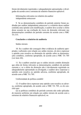 foram devidamente registradas e adequadamente apresentadas e divul-gadas 
de acordo com a estrutura de relatório financeiro aplicável. 
Informações relevantes no relatório do auditor 
independente antecessor 
9. Se as demonstrações contábeis do período anterior foram au-ditadas 
por auditor independente antecessor e o relatório desse auditor 
continha uma opinião com modificação, o auditor deve avaliar o efeito 
desse assunto na sua avaliação de riscos de distorção relevante nas 
demonstrações contábeis do período corrente de acordo com a NBC 
TA 315. 
Conclusões e relatórios de auditoria 
499 
Saldos iniciais 
10. Se o auditor não conseguir obter evidência de auditoria apro-priada 
e suficiente com relação aos saldos iniciais, ele deve expressar 
a opinião com ressalva ou abstenção de opinião sobre as demonstra-ções 
contábeis, conforme apropriado, de acordo com a NBC TA 705 
(ver item A8). 
11. Se o auditor concluir que os saldos iniciais contêm distorção 
que afeta de forma relevante as demonstrações contábeis do período 
corrente e, se o efeito da distorção não é devidamente registrado ou 
adequadamente apresentado ou divulgado, o auditor deve expressar a 
opinião com ressalva ou opinião adversa, conforme apropriado, de 
acordo com a NBC TA 705. 
Uniformidade de política contábil 
12. O auditor deve expressar uma opinião com ressalva ou adver-sa, 
conforme apropriado, de acordo com a NBC TA 705, se ele con-cluir 
que: 
(a) as políticas contábeis do período corrente não estão aplicadas 
de maneira uniforme em relação aos saldos iniciais de acordo com a 
estrutura de relatório financeiro aplicável; ou 
 