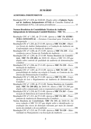 SUMÁRIO 
AUDITORIA INDEPENDENTE ................................................................ 13 
Resolução CFC nº 1.019, de 18-02-05. Dispõe sobre o Cadastro Nacio-nal 
de Auditores Independentes (CNAI) do Conselho Federal de 
Contabilidade (CFC), e dá outras providências ...................................... 15 
Normas Brasileiras de Contabilidade Técnicas de Auditoria 
Independente de Informação Contábil Histórica – NBC TA .................. 19 
Resolução CFC nº 1.202, de 27-11-09. Aprova a NBC TA ESTRU-TURA 
CONCEITUAL – Estrutura Conceitual para Trabalhos de 
Asseguração ............................................................................................... 21 
Resolução CFC nº 1.203, de 27-11-09. Aprova a NBC TA 200 – Objeti-vos 
Gerais do Auditor Independente e a Condução da Auditoria em 
Conformidade com as Normas de Auditoria ............................................ 50 
Resolução CFC nº 1.204, de 27-11-09. Aprova a NBC TA 210 – Con-cordância 
com os Termos do Trabalho da Auditoria .............................. 88 
Resolução CFC nº 1.205, de 27-11-09. Norma Brasileira de Contabili-dade. 
NBC TA 220 (R1), de 24-01-14. Altera a NBC TA 220 que 
dispõe sobre controle de qualidade da auditoria de demonstrações 
contábeis ................................................................................................... 116 
Resolução CFC nº 1.206, de 27-11-09. Aprova a NBC TA 230 – Docu-mentação 
de Auditoria ............................................................................. 138 
Resolução CFC nº 1.207, de 27-11-09. Aprova a NBC TA 240 – Res-ponsabilidade 
do Auditor em relação à Fraude, no Contexto da Au-ditoria 
das Demonstrações Contábeis .................................................... 154 
Resolução CFC nº 1.208, de 27-11-09. Aprova a NBC TA 250 – Consi-deração 
de Leis e Regulamentos na Auditoria de Demonstrações 
Contábeis .................................................................................................. 211 
Resolução CFC nº 1.209, de 27-11-09. Norma Brasileira de Contabili-dade. 
NBC TA 260 (R1), de 24-01-14. Altera a NBC TA 260 que 
dispõe sobre comunicação com os responsáveis pela governança ....... 230 
Resolução CFC nº 1.210, de 27-11-09. Aprova a NBC TA 265 – Comu-nicação 
de Deficiência de Controle Interno .......................................... 259 
Resolução CFC nº 1.211, de 27-11-09. Aprova a NBC TA 300 – Plane-jamento 
de Auditoria de Demonstrações Contábeis .............................. 275 
Norma Brasileira de Contabilidade. NBC TA 315, de 24-01-14. Dá 
nova redação à NBC TA 315 que dispõe sobre a identificação e a 
avaliação dos riscos de distorção relevante por meio do entendi-mento 
da entidade e do seu ambiente ..................................................... 290 
Resolução CFC nº 1.213, de 27-11-09. Aprova a NBC TA 320 – Mate-rialidade 
no Planejamento e na Execução da Auditoria ....................... 356 
5 
 