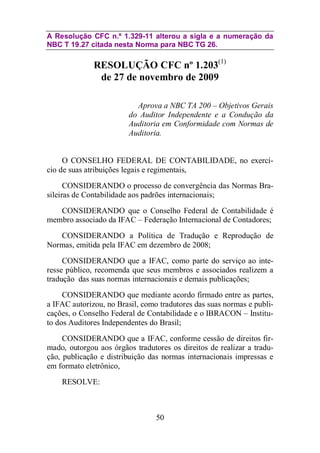 A Resolução CFC n.º 1.329-11 alterou a sigla e a numeração da 
NBC T 19.27 citada nesta Norma para NBC TG 26. 
RESOLUÇÃO CFC nº 1.203(1) 
de 27 de novembro de 2009 
Aprova a NBC TA 200 – Objetivos Gerais 
do Auditor Independente e a Condução da 
Auditoria em Conformidade com Normas de 
Auditoria. 
O CONSELHO FEDERAL DE CONTABILIDADE, no exercí-cio 
de suas atribuições legais e regimentais, 
CONSIDERANDO o processo de convergência das Normas Bra-sileiras 
de Contabilidade aos padrões internacionais; 
CONSIDERANDO que o Conselho Federal de Contabilidade é 
membro associado da IFAC – Federação Internacional de Contadores; 
CONSIDERANDO a Política de Tradução e Reprodução de 
Normas, emitida pela IFAC em dezembro de 2008; 
CONSIDERANDO que a IFAC, como parte do serviço ao inte-resse 
público, recomenda que seus membros e associados realizem a 
tradução das suas normas internacionais e demais publicações; 
CONSIDERANDO que mediante acordo firmado entre as partes, 
a IFAC autorizou, no Brasil, como tradutores das suas normas e publi-cações, 
o Conselho Federal de Contabilidade e o IBRACON – Institu-to 
dos Auditores Independentes do Brasil; 
CONSIDERANDO que a IFAC, conforme cessão de direitos fir-mado, 
outorgou aos órgãos tradutores os direitos de realizar a tradu-ção, 
publicação e distribuição das normas internacionais impressas e 
50 
em formato eletrônico, 
RESOLVE: 
 