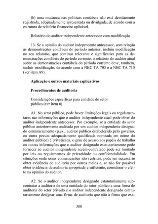 (b) uma mudança nas políticas contábeis não está devidamente 
registrada, adequadamente apresentada ou divulgada, de acordo com a 
estrutura de relatório financeiro aplicável. 
Relatório do auditor independente antecessor com modificação 
13. Se a opinião do auditor independente antecessor, com relação 
às demonstrações contábeis do período anterior, incluiu modificação 
no seu relatório, que continua relevante e significativa para as de-monstrações 
contábeis do período corrente, o relatório do auditor atual 
sobre as demonstrações contábeis do período corrente deve, também, 
incluir modificação, de acordo com a NBC TA 705 e a NBC TA 710 
(ver item A9). 
Aplicação e outros materiais explicativos 
Procedimentos de auditoria 
Considerações específicas para entidade do setor 
público (ver item 6) 
A1. No setor público, pode haver limitações legais ou regulamen-tares 
nas informações que o auditor independente atual pode obter do 
auditor independente antecessor. Por exemplo, se a entidade do setor 
público anteriormente auditada por um auditor independente designa-do 
estatutariamente (p.ex., auditor público estabelecido pelo governo, 
ou outra pessoa adequadamente qualificada nomeada em nome do 
auditor público) é privatizada, o grau de acesso aos papéis de trabalho 
ou outras informações que o auditor designado estatutariamente pode 
fornecer ao auditor independente recém-contratado pode ser limitado 
por leis ou regulamentos de privacidade ou confidencialidade. Em 
situações onde essas comunicações são restritas, pode ser necessário 
obter evidência de auditoria por outros meios e, se não for possível 
obter evidência de auditoria apropriada e suficiente, considerar o efei-to 
na opinião do auditor. 
A2. Se o auditor independente designado estatutariamente sub-contratar 
a auditoria de uma entidade do setor público a uma firma de 
auditoria do setor privado e o auditor independente designado estatu-tariamente 
designar uma firma de auditoria que não a firma que exa- 
500 
 