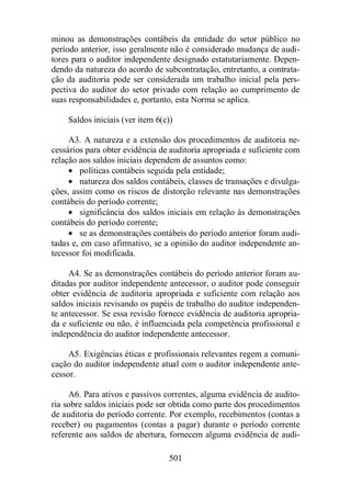 minou as demonstrações contábeis da entidade do setor público no 
período anterior, isso geralmente não é considerado mudança de audi-tores 
para o auditor independente designado estatutariamente. Depen-dendo 
da natureza do acordo de subcontratação, entretanto, a contrata-ção 
da auditoria pode ser considerada um trabalho inicial pela pers-pectiva 
do auditor do setor privado com relação ao cumprimento de 
suas responsabilidades e, portanto, esta Norma se aplica. 
Saldos iniciais (ver item 6(c)) 
A3. A natureza e a extensão dos procedimentos de auditoria ne-cessários 
para obter evidência de auditoria apropriada e suficiente com 
relação aos saldos iniciais dependem de assuntos como: 
· políticas contábeis seguida pela entidade; 
· natureza dos saldos contábeis, classes de transações e divulga-ções, 
assim como os riscos de distorção relevante nas demonstrações 
501 
contábeis do período corrente; 
· significância dos saldos iniciais em relação às demonstrações 
contábeis do período corrente; 
· se as demonstrações contábeis do período anterior foram audi-tadas 
e, em caso afirmativo, se a opinião do auditor independente an-tecessor 
foi modificada. 
A4. Se as demonstrações contábeis do período anterior foram au-ditadas 
por auditor independente antecessor, o auditor pode conseguir 
obter evidência de auditoria apropriada e suficiente com relação aos 
saldos iniciais revisando os papéis de trabalho do auditor independen-te 
antecessor. Se essa revisão fornece evidência de auditoria apropria-da 
e suficiente ou não, é influenciada pela competência profissional e 
independência do auditor independente antecessor. 
A5. Exigências éticas e profissionais relevantes regem a comuni-cação 
do auditor independente atual com o auditor independente ante-cessor. 
A6. Para ativos e passivos correntes, alguma evidência de audito-ria 
sobre saldos iniciais pode ser obtida como parte dos procedimentos 
de auditoria do período corrente. Por exemplo, recebimentos (contas a 
receber) ou pagamentos (contas a pagar) durante o período corrente 
referente aos saldos de abertura, fornecem alguma evidência de audi- 
 