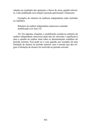 relação aos resultados das operações e fluxos de caixa, quando relevan-te, 
e não modificada com relação à posição patrimonial e financeira. 
Exemplos de relatório de auditoria independente estão incluídos 
503 
no Apêndice. 
Relatório do auditor independente antecessor contendo 
modificação (ver item 13) 
A9. Em algumas situações, a modificação contida no relatório do 
auditor independente antecessor pode não ser relevante e significativa 
para a opinião do auditor atual sobre as demonstrações contábeis do 
período corrente. Esse pode ser o caso quando, por exemplo, há uma 
limitação de alcance no período anterior, mas o assunto que deu ori-gem 
à limitação de alcance foi resolvido no período corrente. 
 