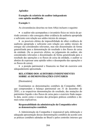 Apêndice 
Exemplos de relatório do auditor independente 
com opinião modificada 
Exemplo 1: 
As circunstâncias descritas no item A8(a) incluem o seguinte: 
· o auditor não acompanhou o inventário físico no início do pe-ríodo 
corrente e não conseguiu obter evidência de auditoria apropriada 
e suficiente com relação aos saldos iniciais de estoque; 
· os possíveis efeitos da impossibilidade de obter evidência de 
auditoria apropriada e suficiente com relação aos saldos iniciais de 
estoque são considerados relevantes, mas não disseminados de forma 
generalizada para a demonstração do resultado e dos fluxos de caixa 
da entidade. (Se os possíveis efeitos, no julgamento do auditor, são 
considerados relevantes e disseminados de forma generalizada para o 
resultado das operações e os fluxos de caixa da entidade, o auditor se 
abstém de expressar uma opinião sobre o desempenho das operações e 
os fluxos de caixa); 
· a posição patrimonial e financeira no final do exercício está 
504 
adequadamente apresentada. 
RELATÓRIO DOS AUDITORES INDEPENDENTES 
SOBRE AS DEMONSTRAÇÕES CONTÁBEIS 
[Destinatário] 
Examinamos as demonstrações contábeis da Companhia ABC, 
que compreendem o balanço patrimonial em 31 de dezembro de 
20X1, e as respectivas demonstrações do resultado, das mutações do 
patrimônio líquido e dos fluxos de caixa para o exercício findo naque-la 
data, assim como o resumo das principais práticas contábeis e de-mais 
notas explicativas. 
Responsabilidade da administração da Companhia sobre 
as demonstrações contábeis 
A Administração da Companhia é responsável pela elaboração e 
adequada apresentação dessas demonstrações contábeis de acordo com 
as práticas contábeis adotadas no Brasil e pelos controles internos que 
 