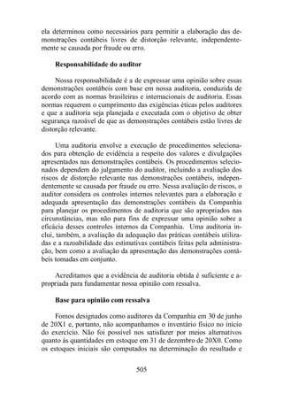 ela determinou como necessários para permitir a elaboração das de-monstrações 
contábeis livres de distorção relevante, independente-mente 
se causada por fraude ou erro. 
Responsabilidade do auditor 
Nossa responsabilidade é a de expressar uma opinião sobre essas 
demonstrações contábeis com base em nossa auditoria, conduzida de 
acordo com as normas brasileiras e internacionais de auditoria. Essas 
normas requerem o cumprimento das exigências éticas pelos auditores 
e que a auditoria seja planejada e executada com o objetivo de obter 
segurança razoável de que as demonstrações contábeis estão livres de 
distorção relevante. 
Uma auditoria envolve a execução de procedimentos seleciona-dos 
para obtenção de evidência a respeito dos valores e divulgações 
apresentados nas demonstrações contábeis. Os procedimentos selecio-nados 
dependem do julgamento do auditor, incluindo a avaliação dos 
riscos de distorção relevante nas demonstrações contábeis, indepen-dentemente 
se causada por fraude ou erro. Nessa avaliação de riscos, o 
auditor considera os controles internos relevantes para a elaboração e 
adequada apresentação das demonstrações contábeis da Companhia 
para planejar os procedimentos de auditoria que são apropriados nas 
circunstâncias, mas não para fins de expressar uma opinião sobre a 
eficácia desses controles internos da Companhia. Uma auditoria in-clui, 
também, a avaliação da adequação das práticas contábeis utiliza-das 
e a razoabilidade das estimativas contábeis feitas pela administra-ção, 
bem como a avaliação da apresentação das demonstrações contá-beis 
tomadas em conjunto. 
Acreditamos que a evidência de auditoria obtida é suficiente e a-propriada 
para fundamentar nossa opinião com ressalva. 
Base para opinião com ressalva 
Fomos designados como auditores da Companhia em 30 de junho 
de 20X1 e, portanto, não acompanhamos o inventário físico no início 
do exercício. Não foi possível nos satisfazer por meios alternativos 
quanto às quantidades em estoque em 31 de dezembro de 20X0. Como 
os estoques iniciais são computados na determinação do resultado e 
505 
 