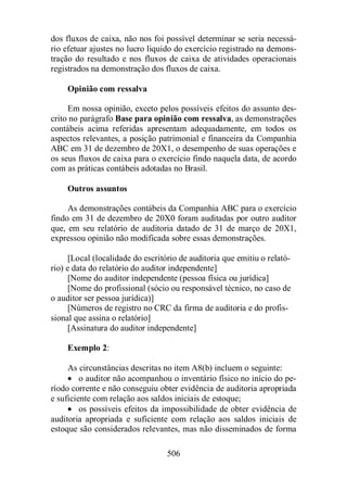 dos fluxos de caixa, não nos foi possível determinar se seria necessá-rio 
efetuar ajustes no lucro liquido do exercício registrado na demons-tração 
do resultado e nos fluxos de caixa de atividades operacionais 
registrados na demonstração dos fluxos de caixa. 
506 
Opinião com ressalva 
Em nossa opinião, exceto pelos possíveis efeitos do assunto des-crito 
no parágrafo Base para opinião com ressalva, as demonstrações 
contábeis acima referidas apresentam adequadamente, em todos os 
aspectos relevantes, a posição patrimonial e financeira da Companhia 
ABC em 31 de dezembro de 20X1, o desempenho de suas operações e 
os seus fluxos de caixa para o exercício findo naquela data, de acordo 
com as práticas contábeis adotadas no Brasil. 
Outros assuntos 
As demonstrações contábeis da Companhia ABC para o exercício 
findo em 31 de dezembro de 20X0 foram auditadas por outro auditor 
que, em seu relatório de auditoria datado de 31 de março de 20X1, 
expressou opinião não modificada sobre essas demonstrações. 
[Local (localidade do escritório de auditoria que emitiu o relató-rio) 
e data do relatório do auditor independente] 
[Nome do auditor independente (pessoa física ou jurídica] 
[Nome do profissional (sócio ou responsável técnico, no caso de 
o auditor ser pessoa jurídica)] 
[Números de registro no CRC da firma de auditoria e do profis-sional 
que assina o relatório] 
[Assinatura do auditor independente] 
Exemplo 2: 
As circunstâncias descritas no item A8(b) incluem o seguinte: 
· o auditor não acompanhou o inventário físico no início do pe-ríodo 
corrente e não conseguiu obter evidência de auditoria apropriada 
e suficiente com relação aos saldos iniciais de estoque; 
· os possíveis efeitos da impossibilidade de obter evidência de 
auditoria apropriada e suficiente com relação aos saldos iniciais de 
estoque são considerados relevantes, mas não disseminados de forma 
 