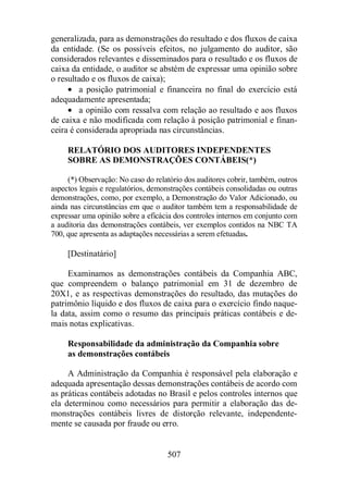 generalizada, para as demonstrações do resultado e dos fluxos de caixa 
da entidade. (Se os possíveis efeitos, no julgamento do auditor, são 
considerados relevantes e disseminados para o resultado e os fluxos de 
caixa da entidade, o auditor se abstém de expressar uma opinião sobre 
o resultado e os fluxos de caixa); 
· a posição patrimonial e financeira no final do exercício está 
507 
adequadamente apresentada; 
· a opinião com ressalva com relação ao resultado e aos fluxos 
de caixa e não modificada com relação à posição patrimonial e finan-ceira 
é considerada apropriada nas circunstâncias. 
RELATÓRIO DOS AUDITORES INDEPENDENTES 
SOBRE AS DEMONSTRAÇÕES CONTÁBEIS(*) 
(*) Observação: No caso do relatório dos auditores cobrir, também, outros 
aspectos legais e regulatórios, demonstrações contábeis consolidadas ou outras 
demonstrações, como, por exemplo, a Demonstração do Valor Adicionado, ou 
ainda nas circunstâncias em que o auditor também tem a responsabilidade de 
expressar uma opinião sobre a eficácia dos controles internos em conjunto com 
a auditoria das demonstrações contábeis, ver exemplos contidos na NBC TA 
700, que apresenta as adaptações necessárias a serem efetuadas. 
[Destinatário] 
Examinamos as demonstrações contábeis da Companhia ABC, 
que compreendem o balanço patrimonial em 31 de dezembro de 
20X1, e as respectivas demonstrações do resultado, das mutações do 
patrimônio líquido e dos fluxos de caixa para o exercício findo naque-la 
data, assim como o resumo das principais práticas contábeis e de-mais 
notas explicativas. 
Responsabilidade da administração da Companhia sobre 
as demonstrações contábeis 
A Administração da Companhia é responsável pela elaboração e 
adequada apresentação dessas demonstrações contábeis de acordo com 
as práticas contábeis adotadas no Brasil e pelos controles internos que 
ela determinou como necessários para permitir a elaboração das de-monstrações 
contábeis livres de distorção relevante, independente-mente 
se causada por fraude ou erro. 
 
