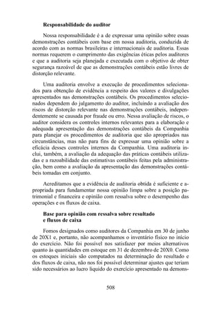 Responsabilidade do auditor 
Nossa responsabilidade é a de expressar uma opinião sobre essas 
demonstrações contábeis com base em nossa auditoria, conduzida de 
acordo com as normas brasileiras e internacionais de auditoria. Essas 
normas requerem o cumprimento das exigências éticas pelos auditores 
e que a auditoria seja planejada e executada com o objetivo de obter 
segurança razoável de que as demonstrações contábeis estão livres de 
distorção relevante. 
Uma auditoria envolve a execução de procedimentos seleciona-dos 
para obtenção de evidência a respeito dos valores e divulgações 
apresentados nas demonstrações contábeis. Os procedimentos selecio-nados 
dependem do julgamento do auditor, incluindo a avaliação dos 
riscos de distorção relevante nas demonstrações contábeis, indepen-dentemente 
se causada por fraude ou erro. Nessa avaliação de riscos, o 
auditor considera os controles internos relevantes para a elaboração e 
adequada apresentação das demonstrações contábeis da Companhia 
para planejar os procedimentos de auditoria que são apropriados nas 
circunstâncias, mas não para fins de expressar uma opinião sobre a 
eficácia desses controles internos da Companhia. Uma auditoria in-clui, 
também, a avaliação da adequação das práticas contábeis utiliza-das 
e a razoabilidade das estimativas contábeis feitas pela administra-ção, 
bem como a avaliação da apresentação das demonstrações contá-beis 
tomadas em conjunto. 
Acreditamos que a evidência de auditoria obtida é suficiente e a-propriada 
para fundamentar nossa opinião limpa sobre a posição pa-trimonial 
e financeira e opinião com ressalva sobre o desempenho das 
508 
operações e os fluxos de caixa. 
Base para opinião com ressalva sobre resultado 
e fluxos de caixa 
Fomos designados como auditores da Companhia em 30 de junho 
de 20X1 e, portanto, não acompanhamos o inventário físico no início 
do exercício. Não foi possível nos satisfazer por meios alternativos 
quanto às quantidades em estoque em 31 de dezembro de 20X0. Como 
os estoques iniciais são computados na determinação do resultado e 
dos fluxos de caixa, não nos foi possível determinar ajustes que teriam 
sido necessários ao lucro liquido do exercício apresentado na demons- 
 