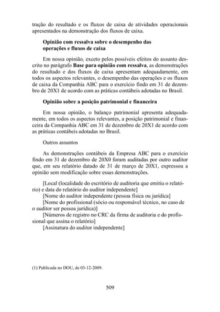 tração do resultado e os fluxos de caixa de atividades operacionais 
apresentados na demonstração dos fluxos de caixa. 
Opinião com ressalva sobre o desempenho das 
operações e fluxos de caixa 
Em nossa opinião, exceto pelos possíveis efeitos do assunto des-crito 
no parágrafo Base para opinião com ressalva, as demonstrações 
do resultado e dos fluxos de caixa apresentam adequadamente, em 
todos os aspectos relevantes, o desempenho das operações e os fluxos 
de caixa da Companhia ABC para o exercício findo em 31 de dezem-bro 
de 20X1 de acordo com as práticas contábeis adotadas no Brasil. 
Opinião sobre a posição patrimonial e financeira 
Em nossa opinião, o balanço patrimonial apresenta adequada-mente, 
em todos os aspectos relevantes, a posição patrimonial e finan-ceira 
da Companhia ABC em 31 de dezembro de 20X1 de acordo com 
as práticas contábeis adotadas no Brasil. 
Outros assuntos 
As demonstrações contábeis da Empresa ABC para o exercício 
findo em 31 de dezembro de 20X0 foram auditadas por outro auditor 
que, em seu relatório datado de 31 de março de 20X1, expressou a 
opinião sem modificação sobre essas demonstrações. 
[Local (localidade do escritório de auditoria que emitiu o relató-rio) 
e data do relatório do auditor independente] 
[Nome do auditor independente (pessoa física ou jurídica] 
[Nome do profissional (sócio ou responsável técnico, no caso de 
509 
o auditor ser pessoa jurídica)] 
[Números de registro no CRC da firma de auditoria e do profis-sional 
que assina o relatório] 
[Assinatura do auditor independente] 
(1) Publicada no DOU, de 03-12-2009. 
 