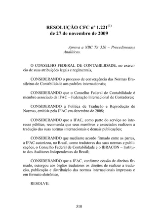 RESOLUÇÃO CFC nº 1.221(1) 
de 27 de novembro de 2009 
Aprova a NBC TA 520 – Procedimentos 
Analíticos. 
O CONSELHO FEDERAL DE CONTABILIDADE, no exercí-cio 
de suas atribuições legais e regimentais, 
CONSIDERANDO o processo de convergência das Normas Bra-sileiras 
de Contabilidade aos padrões internacionais; 
CONSIDERANDO que o Conselho Federal de Contabilidade é 
membro associado da IFAC – Federação Internacional de Contadores; 
CONSIDERANDO a Política de Tradução e Reprodução de 
Normas, emitida pela IFAC em dezembro de 2008; 
CONSIDERANDO que a IFAC, como parte do serviço ao inte-resse 
público, recomenda que seus membros e associados realizem a 
tradução das suas normas internacionais e demais publicações; 
CONSIDERANDO que mediante acordo firmado entre as partes, 
a IFAC autorizou, no Brasil, como tradutores das suas normas e publi-cações, 
o Conselho Federal de Contabilidade e o IBRACON – Institu-to 
dos Auditores Independentes do Brasil; 
CONSIDERANDO que a IFAC, conforme cessão de direitos fir-mado, 
outorgou aos órgãos tradutores os direitos de realizar a tradu-ção, 
publicação e distribuição das normas internacionais impressas e 
510 
em formato eletrônico, 
RESOLVE: 
 