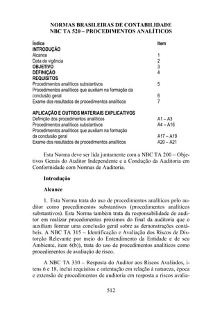 NORMAS BRASILEIRAS DE CONTABILIDADE 
NBC TA 520 – PROCEDIMENTOS ANALÍTICOS 
Índice Item 
INTRODUÇÃO 
Alcance 1 
Data de vigência 2 
OBJETIVO 3 
DEFINIÇÃO 4 
REQUISITOS 
Procedimentos analíticos substantivos 5 
Procedimentos analíticos que auxiliam na formação da 
conclusão geral 6 
Exame dos resultados de procedimentos analíticos 7 
APLICAÇÃO E OUTROS MATERIAIS EXPLICATIVOS 
Definição dos procedimentos analíticos A1 – A3 
Procedimentos analíticos substantivos A4 – A16 
Procedimentos analíticos que auxiliam na formação 
da conclusão geral A17 – A19 
Exame dos resultados de procedimentos analíticos A20 – A21 
Esta Norma deve ser lida juntamente com a NBC TA 200 – Obje-tivos 
Gerais do Auditor Independente e a Condução da Auditoria em 
Conformidade com Normas de Auditoria. 
Introdução 
Alcance 
1. Esta Norma trata do uso de procedimentos analíticos pelo au-ditor 
como procedimentos substantivos (procedimentos analíticos 
substantivos). Esta Norma também trata da responsabilidade do audi-tor 
em realizar procedimentos próximos do final da auditoria que o 
auxiliam formar uma conclusão geral sobre as demonstrações contá-beis. 
A NBC TA 315 – Identificação e Avaliação dos Riscos de Dis-torção 
Relevante por meio do Entendimento da Entidade e de seu 
Ambiente, item 6(b)), trata do uso de procedimentos analíticos como 
procedimentos de avaliação de risco. 
A NBC TA 330 – Resposta do Auditor aos Riscos Avaliados, i-tens 
6 e 18, inclui requisitos e orientação em relação à natureza, época 
e extensão de procedimentos de auditoria em resposta a riscos avalia- 
512 
 