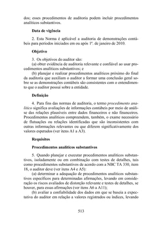 dos; esses procedimentos de auditoria podem incluir procedimentos 
analíticos substantivos. 
Data de vigência 
2. Esta Norma é aplicável a auditoria de demonstrações contá-beis 
para períodos iniciados em ou após 1º. de janeiro de 2010. 
Objetivo 
3. Os objetivos do auditor são: 
(a) obter evidência de auditoria relevante e confiável ao usar pro-cedimentos 
analíticos substantivos; e 
(b) planejar e realizar procedimentos analíticos próximo do final 
da auditoria que auxiliam o auditor a formar uma conclusão geral so-bre 
se as demonstrações contábeis são consistentes com o entendimen-to 
que o auditor possui sobre a entidade. 
Definição 
4. Para fins das normas de auditoria, o termo procedimento ana-lítico 
significa avaliações de informações contábeis por meio de análi-se 
das relações plausíveis entre dados financeiros e não financeiros. 
Procedimentos analíticos compreendem, também, o exame necessário 
de flutuações ou relações identificadas que são inconsistentes com 
outras informações relevantes ou que diferem significativamente dos 
valores esperados (ver itens A1 a A3). 
Requisitos 
Procedimentos analíticos substantivos 
5. Quando planejar e executar procedimentos analíticos substan-tivos, 
isoladamente ou em combinação com testes de detalhes, tais 
como procedimentos substantivos de acordo com a NBC TA 330, item 
18, o auditor deve (ver itens A4 e A5): 
(a) determinar a adequação de procedimentos analíticos substan-tivos 
específicos para determinadas afirmações, levando em conside-ração 
os riscos avaliados de distorção relevante e testes de detalhes, se 
houver, para essas afirmações (ver itens A6 a A11); 
(b) avaliar a confiabilidade dos dados em que se baseia a expec-tativa 
do auditor em relação a valores registrados ou índices, levando 
513 
 