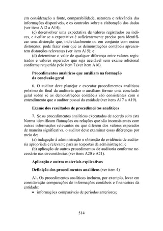 em consideração a fonte, comparabilidade, natureza e relevância das 
informações disponíveis, e os controles sobre a elaboração dos dados 
(ver itens A12 a A14); 
(c) desenvolver uma expectativa de valores registrados ou índi-ces, 
e avaliar se a expectativa é suficientemente precisa para identifi-car 
uma distorção que, individualmente ou em conjunto com outras 
distorções, pode fazer com que as demonstrações contábeis apresen-tem 
distorções relevantes (ver item A15); e 
(d) determinar o valor de qualquer diferença entre valores regis-trados 
e valores esperados que seja aceitável sem exame adicional 
conforme requerido pelo item 7 (ver item A16). 
Procedimentos analíticos que auxiliam na formação 
da conclusão geral 
6. O auditor deve planejar e executar procedimentos analíticos 
próximo do final da auditoria que o auxiliam formar uma conclusão 
geral sobre se as demonstrações contábeis são consistentes com o 
entendimento que o auditor possui da entidade (ver itens A17 a A19). 
Exame dos resultados de procedimentos analíticos 
7. Se os procedimentos analíticos executados de acordo com esta 
Norma identificam flutuações ou relações que são inconsistentes com 
outras informações relevantes ou que diferem dos valores esperados 
de maneira significativa, o auditor deve examinar essas diferenças por 
meio de: 
(a) indagação à administração e obtenção de evidência de audito-ria 
apropriada e relevante para as respostas da administração; e 
(b) aplicação de outros procedimentos de auditoria conforme ne-cessário 
nas circunstâncias (ver itens A20 e A21). 
Aplicação e outros materiais explicativos 
Definição dos procedimentos analíticos (ver item 4) 
A1. Os procedimentos analíticos incluem, por exemplo, levar em 
consideração comparações de informações contábeis e financeiras da 
entidade: 
· informações comparáveis de períodos anteriores; 
514 
 