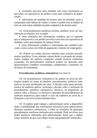 · resultados previstos pela entidade, tais como orçamentos ou 
previsões, ou expectativas do auditor, como uma estimativa de depre-ciação; 
· informações de entidades do mesmo setor de atividade, como a 
comparação entre índices de vendas e contas a receber com as médias do 
setor ou com outras entidades de porte comparável do mesmo setor. 
A2. Os procedimentos analíticos incluem, também, levar em con-sideração 
as relações, por exemplo: 
· entre elementos das informações contábeis que se esperaria 
que se adequassem a um padrão previsível com base na experiência da 
entidade, como porcentagens da margem bruta; 
· entre informações contábeis e informações não contábeis rele-vantes, 
como custos com folha de pagamento e número de empregados. 
A3. Podem ser usados diversos métodos para executar procedi-mentos 
analíticos. Esses métodos variam desde a realização de compa-rações 
simples até análises complexas usando técnicas estatísticas 
avançadas. Os procedimentos analíticos podem ser aplicados para 
demonstrações contábeis consolidadas, componentes e elementos in-dividuais 
515 
de informação. 
Procedimentos analíticos substantivos (ver item 5) 
A4. Os procedimentos substantivos do auditor no nível de afir-mações 
podem ser testes de detalhes, procedimentos analíticos subs-tantivos 
ou uma combinação dos dois. A decisão sobre quais procedi-mentos 
de auditoria aplicar, incluindo a decisão sobre a utilização de 
procedimentos analíticos substantivos, baseia-se no julgamento do 
auditor sobre a eficácia e a eficiência esperadas dos procedimentos de 
auditoria disponíveis para reduzir o risco de auditoria no nível de a-firmações 
a um nível aceitavelmente baixo. 
A5. O auditor pode indagar a administração sobre a disponibili-dade 
e confiabilidade das informações necessárias para aplicar proce-dimentos 
analíticos substantivos, e sobre os resultados de quaisquer 
procedimentos analíticos realizados pela entidade. Pode ser eficaz usar 
dados analíticos elaborados pela administração, desde que o auditor 
esteja satisfeito de que esses dados foram adequadamente elaborados. 
 