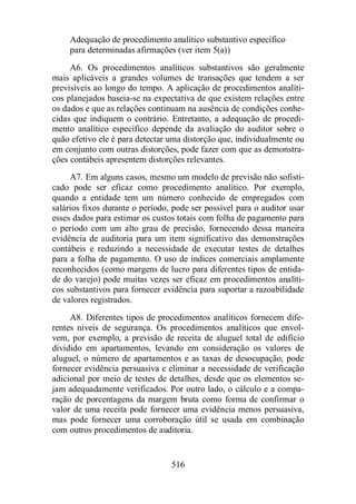 Adequação de procedimento analítico substantivo específico 
para determinadas afirmações (ver item 5(a)) 
A6. Os procedimentos analíticos substantivos são geralmente 
mais aplicáveis a grandes volumes de transações que tendem a ser 
previsíveis ao longo do tempo. A aplicação de procedimentos analíti-cos 
planejados baseia-se na expectativa de que existem relações entre 
os dados e que as relações continuam na ausência de condições conhe-cidas 
que indiquem o contrário. Entretanto, a adequação de procedi-mento 
analítico específico depende da avaliação do auditor sobre o 
quão efetivo ele é para detectar uma distorção que, individualmente ou 
em conjunto com outras distorções, pode fazer com que as demonstra-ções 
contábeis apresentem distorções relevantes. 
A7. Em alguns casos, mesmo um modelo de previsão não sofisti-cado 
pode ser eficaz como procedimento analítico. Por exemplo, 
quando a entidade tem um número conhecido de empregados com 
salários fixos durante o período, pode ser possível para o auditor usar 
esses dados para estimar os custos totais com folha de pagamento para 
o período com um alto grau de precisão, fornecendo dessa maneira 
evidência de auditoria para um item significativo das demonstrações 
contábeis e reduzindo a necessidade de executar testes de detalhes 
para a folha de pagamento. O uso de índices comerciais amplamente 
reconhecidos (como margens de lucro para diferentes tipos de entida-de 
do varejo) pode muitas vezes ser eficaz em procedimentos analíti-cos 
substantivos para fornecer evidência para suportar a razoabilidade 
516 
de valores registrados. 
A8. Diferentes tipos de procedimentos analíticos fornecem dife-rentes 
níveis de segurança. Os procedimentos analíticos que envol-vem, 
por exemplo, a previsão de receita de aluguel total de edifício 
dividido em apartamentos, levando em consideração os valores de 
aluguel, o número de apartamentos e as taxas de desocupação, pode 
fornecer evidência persuasiva e eliminar a necessidade de verificação 
adicional por meio de testes de detalhes, desde que os elementos se-jam 
adequadamente verificados. Por outro lado, o cálculo e a compa-ração 
de porcentagens da margem bruta como forma de confirmar o 
valor de uma receita pode fornecer uma evidência menos persuasiva, 
mas pode fornecer uma corroboração útil se usada em combinação 
com outros procedimentos de auditoria. 
 