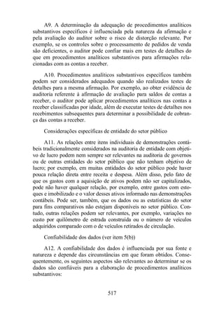 A9. A determinação da adequação de procedimentos analíticos 
substantivos específicos é influenciada pela natureza da afirmação e 
pela avaliação do auditor sobre o risco de distorção relevante. Por 
exemplo, se os controles sobre o processamento de pedidos de venda 
são deficientes, o auditor pode confiar mais em testes de detalhes do 
que em procedimentos analíticos substantivos para afirmações rela-cionadas 
com as contas a receber. 
A10. Procedimentos analíticos substantivos específicos também 
podem ser considerados adequados quando são realizados testes de 
detalhes para a mesma afirmação. Por exemplo, ao obter evidência de 
auditoria referente à afirmação de avaliação para saldos de contas a 
receber, o auditor pode aplicar procedimentos analíticos nas contas a 
receber classificadas por idade, além de executar testes de detalhes nos 
recebimentos subsequentes para determinar a possibilidade de cobran-ça 
das contas a receber. 
Considerações específicas de entidade do setor público 
A11. As relações entre itens individuais de demonstrações contá-beis 
tradicionalmente considerados na auditoria de entidade com objeti-vo 
de lucro podem nem sempre ser relevantes na auditoria de governos 
ou de outras entidades do setor público que não tenham objetivo de 
lucro; por exemplo, em muitas entidades do setor público pode haver 
pouca relação direta entre receita e despesa. Além disso, pelo fato de 
que os gastos com a aquisição de ativos podem não ser capitalizados, 
pode não haver qualquer relação, por exemplo, entre gastos com esto-ques 
e imobilizado e o valor desses ativos informado nas demonstrações 
contábeis. Pode ser, também, que os dados ou as estatísticas do setor 
para fins comparativos não estejam disponíveis no setor público. Con-tudo, 
outras relações podem ser relevantes, por exemplo, variações no 
custo por quilômetro de estrada construída ou o número de veículos 
adquiridos comparado com o de veículos retirados de circulação. 
Confiabilidade dos dados (ver item 5(b)) 
A12. A confiabilidade dos dados é influenciada por sua fonte e 
natureza e depende das circunstâncias em que foram obtidos. Conse-quentemente, 
os seguintes aspectos são relevantes ao determinar se os 
dados são confiáveis para a elaboração de procedimentos analíticos 
substantivos: 
517 
 