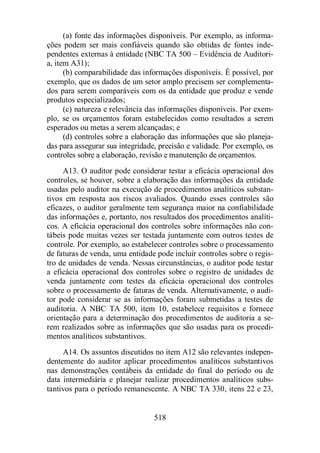 (a) fonte das informações disponíveis. Por exemplo, as informa-ções 
podem ser mais confiáveis quando são obtidas de fontes inde-pendentes 
externas à entidade (NBC TA 500 – Evidência de Auditori-a, 
item A31); 
(b) comparabilidade das informações disponíveis. É possível, por 
exemplo, que os dados de um setor amplo precisem ser complementa-dos 
para serem comparáveis com os da entidade que produz e vende 
518 
produtos especializados; 
(c) natureza e relevância das informações disponíveis. Por exem-plo, 
se os orçamentos foram estabelecidos como resultados a serem 
esperados ou metas a serem alcançadas; e 
(d) controles sobre a elaboração das informações que são planeja-das 
para assegurar sua integridade, precisão e validade. Por exemplo, os 
controles sobre a elaboração, revisão e manutenção de orçamentos. 
A13. O auditor pode considerar testar a eficácia operacional dos 
controles, se houver, sobre a elaboração das informações da entidade 
usadas pelo auditor na execução de procedimentos analíticos substan-tivos 
em resposta aos riscos avaliados. Quando esses controles são 
eficazes, o auditor geralmente tem segurança maior na confiabilidade 
das informações e, portanto, nos resultados dos procedimentos analíti-cos. 
A eficácia operacional dos controles sobre informações não con-tábeis 
pode muitas vezes ser testada juntamente com outros testes de 
controle. Por exemplo, ao estabelecer controles sobre o processamento 
de faturas de venda, uma entidade pode incluir controles sobre o regis-tro 
de unidades de venda. Nessas circunstâncias, o auditor pode testar 
a eficácia operacional dos controles sobre o registro de unidades de 
venda juntamente com testes da eficácia operacional dos controles 
sobre o processamento de faturas de venda. Alternativamente, o audi-tor 
pode considerar se as informações foram submetidas a testes de 
auditoria. A NBC TA 500, item 10, estabelece requisitos e fornece 
orientação para a determinação dos procedimentos de auditoria a se-rem 
realizados sobre as informações que são usadas para os procedi-mentos 
analíticos substantivos. 
A14. Os assuntos discutidos no item A12 são relevantes indepen-dentemente 
do auditor aplicar procedimentos analíticos substantivos 
nas demonstrações contábeis da entidade do final do período ou de 
data intermediária e planejar realizar procedimentos analíticos subs-tantivos 
para o período remanescente. A NBC TA 330, itens 22 e 23, 
 