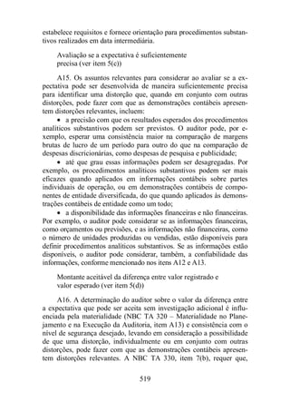 estabelece requisitos e fornece orientação para procedimentos substan-tivos 
realizados em data intermediária. 
Avaliação se a expectativa é suficientemente 
precisa (ver item 5(c)) 
A15. Os assuntos relevantes para considerar ao avaliar se a ex-pectativa 
pode ser desenvolvida de maneira suficientemente precisa 
para identificar uma distorção que, quando em conjunto com outras 
distorções, pode fazer com que as demonstrações contábeis apresen-tem 
distorções relevantes, incluem: 
· a precisão com que os resultados esperados dos procedimentos 
analíticos substantivos podem ser previstos. O auditor pode, por e-xemplo, 
esperar uma consistência maior na comparação de margens 
brutas de lucro de um período para outro do que na comparação de 
despesas discricionárias, como despesas de pesquisa e publicidade; 
· até que grau essas informações podem ser desagregadas. Por 
exemplo, os procedimentos analíticos substantivos podem ser mais 
eficazes quando aplicados em informações contábeis sobre partes 
individuais de operação, ou em demonstrações contábeis de compo-nentes 
de entidade diversificada, do que quando aplicados às demons-trações 
contábeis de entidade como um todo; 
· a disponibilidade das informações financeiras e não financeiras. 
Por exemplo, o auditor pode considerar se as informações financeiras, 
como orçamentos ou previsões, e as informações não financeiras, como 
o número de unidades produzidas ou vendidas, estão disponíveis para 
definir procedimentos analíticos substantivos. Se as informações estão 
disponíveis, o auditor pode considerar, também, a confiabilidade das 
informações, conforme mencionado nos itens A12 e A13. 
Montante aceitável da diferença entre valor registrado e 
valor esperado (ver item 5(d)) 
A16. A determinação do auditor sobre o valor da diferença entre 
a expectativa que pode ser aceita sem investigação adicional é influ-enciada 
pela materialidade (NBC TA 320 – Materialidade no Plane-jamento 
e na Execução da Auditoria, item A13) e consistência com o 
nível de segurança desejado, levando em consideração a possibilidade 
de que uma distorção, individualmente ou em conjunto com outras 
distorções, pode fazer com que as demonstrações contábeis apresen-tem 
distorções relevantes. A NBC TA 330, item 7(b), requer que, 
519 
 