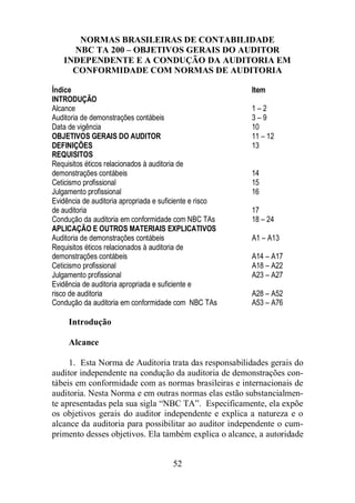 NORMAS BRASILEIRAS DE CONTABILIDADE 
NBC TA 200 – OBJETIVOS GERAIS DO AUDITOR 
INDEPENDENTE E A CONDUÇÃO DA AUDITORIA EM 
CONFORMIDADE COM NORMAS DE AUDITORIA 
Índice Item 
INTRODUÇÃO 
Alcance 1 – 2 
Auditoria de demonstrações contábeis 3 – 9 
Data de vigência 10 
OBJETIVOS GERAIS DO AUDITOR 11 – 12 
DEFINIÇÕES 13 
REQUISITOS 
Requisitos éticos relacionados à auditoria de 
demonstrações contábeis 14 
Ceticismo profissional 15 
Julgamento profissional 16 
Evidência de auditoria apropriada e suficiente e risco 
de auditoria 17 
Condução da auditoria em conformidade com NBC TAs 18 – 24 
APLICAÇÃO E OUTROS MATERIAIS EXPLICATIVOS 
Auditoria de demonstrações contábeis A1 – A13 
Requisitos éticos relacionados à auditoria de 
demonstrações contábeis A14 – A17 
Ceticismo profissional A18 – A22 
Julgamento profissional A23 – A27 
Evidência de auditoria apropriada e suficiente e 
risco de auditoria A28 – A52 
Condução da auditoria em conformidade com NBC TAs A53 – A76 
52 
Introdução 
Alcance 
1. Esta Norma de Auditoria trata das responsabilidades gerais do 
auditor independente na condução da auditoria de demonstrações con-tábeis 
em conformidade com as normas brasileiras e internacionais de 
auditoria. Nesta Norma e em outras normas elas estão substancialmen-te 
apresentadas pela sua sigla “NBC TA”. Especificamente, ela expõe 
os objetivos gerais do auditor independente e explica a natureza e o 
alcance da auditoria para possibilitar ao auditor independente o cum-primento 
desses objetivos. Ela também explica o alcance, a autoridade 
 