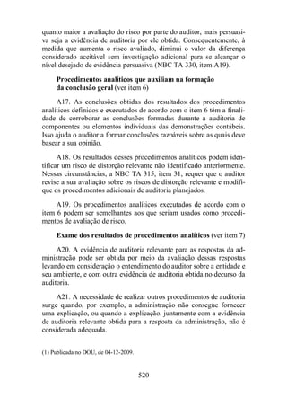 quanto maior a avaliação do risco por parte do auditor, mais persuasi-va 
seja a evidência de auditoria por ele obtida. Consequentemente, à 
medida que aumenta o risco avaliado, diminui o valor da diferença 
considerado aceitável sem investigação adicional para se alcançar o 
nível desejado de evidência persuasiva (NBC TA 330, item A19). 
Procedimentos analíticos que auxiliam na formação 
da conclusão geral (ver item 6) 
A17. As conclusões obtidas dos resultados dos procedimentos 
analíticos definidos e executados de acordo com o item 6 têm a finali-dade 
de corroborar as conclusões formadas durante a auditoria de 
componentes ou elementos individuais das demonstrações contábeis. 
Isso ajuda o auditor a formar conclusões razoáveis sobre as quais deve 
basear a sua opinião. 
A18. Os resultados desses procedimentos analíticos podem iden-tificar 
um risco de distorção relevante não identificado anteriormente. 
Nessas circunstâncias, a NBC TA 315, item 31, requer que o auditor 
revise a sua avaliação sobre os riscos de distorção relevante e modifi-que 
os procedimentos adicionais de auditoria planejados. 
A19. Os procedimentos analíticos executados de acordo com o 
item 6 podem ser semelhantes aos que seriam usados como procedi-mentos 
de avaliação de risco. 
Exame dos resultados de procedimentos analíticos (ver item 7) 
A20. A evidência de auditoria relevante para as respostas da ad-ministração 
pode ser obtida por meio da avaliação dessas respostas 
levando em consideração o entendimento do auditor sobre a entidade e 
seu ambiente, e com outra evidência de auditoria obtida no decurso da 
auditoria. 
A21. A necessidade de realizar outros procedimentos de auditoria 
surge quando, por exemplo, a administração não consegue fornecer 
uma explicação, ou quando a explicação, juntamente com a evidência 
de auditoria relevante obtida para a resposta da administração, não é 
considerada adequada. 
520 
(1) Publicada no DOU, de 04-12-2009. 
 