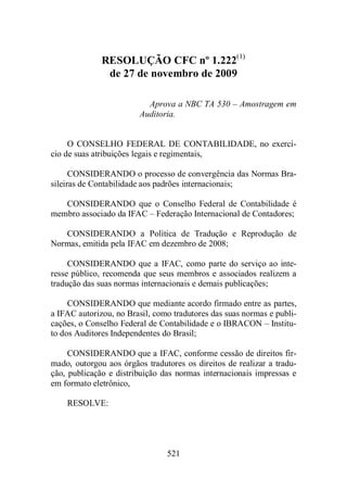 RESOLUÇÃO CFC nº 1.222(1) 
de 27 de novembro de 2009 
Aprova a NBC TA 530 – Amostragem em 
Auditoria. 
O CONSELHO FEDERAL DE CONTABILIDADE, no exercí-cio 
de suas atribuições legais e regimentais, 
CONSIDERANDO o processo de convergência das Normas Bra-sileiras 
de Contabilidade aos padrões internacionais; 
CONSIDERANDO que o Conselho Federal de Contabilidade é 
membro associado da IFAC – Federação Internacional de Contadores; 
CONSIDERANDO a Política de Tradução e Reprodução de 
Normas, emitida pela IFAC em dezembro de 2008; 
CONSIDERANDO que a IFAC, como parte do serviço ao inte-resse 
público, recomenda que seus membros e associados realizem a 
tradução das suas normas internacionais e demais publicações; 
CONSIDERANDO que mediante acordo firmado entre as partes, 
a IFAC autorizou, no Brasil, como tradutores das suas normas e publi-cações, 
o Conselho Federal de Contabilidade e o IBRACON – Institu-to 
dos Auditores Independentes do Brasil; 
CONSIDERANDO que a IFAC, conforme cessão de direitos fir-mado, 
outorgou aos órgãos tradutores os direitos de realizar a tradu-ção, 
publicação e distribuição das normas internacionais impressas e 
521 
em formato eletrônico, 
RESOLVE: 
 
