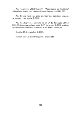 Art. 1º. Aprovar a NBC TA 530 – “Amostragem em Auditoria”, 
elaborada de acordo com a sua equivalente internacional ISA 530. 
Art. 2º. Esta Resolução entra em vigor nos exercícios iniciados 
em ou após 1º. de janeiro de 2010. 
Art. 3º. Observado o disposto no art. 3º da Resolução CFC nº 
1.203-09, ficam revogadas a partir de 1º. de janeiro de 2010 as dispo-sições 
em contrário nos termos do art. 4º da mesma resolução. 
Brasília, 27 de novembro de 2009. 
Maria Clara Cavalcante Bugarim – Presidente 
522 
 