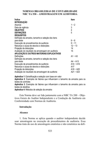 NORMAS BRASILEIRAS DE CONTABILIDADE 
NBC TA 530 – AMOSTRAGEM EM AUDITORIA 
Índice Item 
INTRODUÇÃO 
Alcance 1 − 2 
Data de vigência 3 
OBJETIVO 4 
DEFINIÇÕES 5 
REQUISITOS 
Definição da amostra, tamanho e seleção dos itens 
para teste 6 − 8 
Execução de procedimentos de auditoria 9 − 11 
Natureza e causa de desvios e distorções 12 − 13 
Projeção de distorções 14 
Avaliação do resultado da amostragem em auditoria 15 
APLICAÇÃO E OUTROS MATERIAIS EXPLICATIVOS 
Definições A1 − A3 
Definição da amostra, tamanho e seleção dos itens 
para teste A4 − A13 
Execução de procedimentos de auditoria A14 − A16 
Natureza e causa de desvios e distorções A17 
Projeção de distorções A18 − A20 
Avaliação do resultado da amostragem de auditoria A21 − A23 
Apêndice 1: Estratificação e seleção com base em valor 
Apêndice 2: Exemplos de fatores que influenciam o tamanho da amostra para os 
testes de controles 
Apêndice 3: Exemplos de fatores que influenciam o tamanho da amostra para os 
testes de detalhes 
Apêndice 4: Métodos de seleção da amostra 
Esta Norma deve ser lida juntamente com a NBC TA 200 – Obje-tivos 
Gerais do Auditor Independente e a Condução da Auditoria em 
Conformidade com Normas de Auditoria. 
523 
Introdução 
Alcance 
1. Esta Norma se aplica quando o auditor independente decide 
usar amostragem na execução de procedimentos de auditoria. Essa 
Norma trata do uso de amostragem estatística e não estatística na defi- 
 