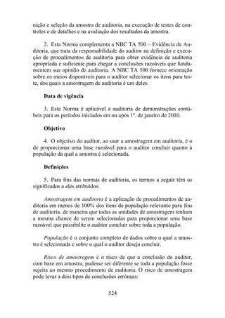nição e seleção da amostra de auditoria, na execução de testes de con-troles 
e de detalhes e na avaliação dos resultados da amostra. 
2. Esta Norma complementa a NBC TA 500 – Evidência de Au-ditoria, 
que trata da responsabilidade do auditor na definição e execu-ção 
de procedimentos de auditoria para obter evidência de auditoria 
apropriada e suficiente para chegar a conclusões razoáveis que funda-mentem 
sua opinião de auditoria. A NBC TA 500 fornece orientação 
sobre os meios disponíveis para o auditor selecionar os itens para tes-te, 
dos quais a amostragem de auditoria é um deles. 
Data de vigência 
3. Esta Norma é aplicável a auditoria de demonstrações contá-beis 
para os períodos iniciados em ou após 1º. de janeiro de 2010. 
524 
Objetivo 
4. O objetivo do auditor, ao usar a amostragem em auditoria, é o 
de proporcionar uma base razoável para o auditor concluir quanto à 
população da qual a amostra é selecionada. 
Definições 
5. Para fins das normas de auditoria, os termos a seguir têm os 
significados a eles atribuídos: 
Amostragem em auditoria é a aplicação de procedimentos de au-ditoria 
em menos de 100% dos itens de população relevante para fins 
de auditoria, de maneira que todas as unidades de amostragem tenham 
a mesma chance de serem selecionadas para proporcionar uma base 
razoável que possibilite o auditor concluir sobre toda a população. 
População é o conjunto completo de dados sobre o qual a amos-tra 
é selecionada e sobre o qual o auditor deseja concluir. 
Risco de amostragem é o risco de que a conclusão do auditor, 
com base em amostra, pudesse ser diferente se toda a população fosse 
sujeita ao mesmo procedimento de auditoria. O risco de amostragem 
pode levar a dois tipos de conclusões errôneas: 
 