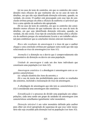 (a) no caso de teste de controles, em que os controles são consi-derados 
mais eficazes do que realmente são ou no caso de teste de 
detalhes, em que não seja identificada distorção relevante, quando, na 
verdade, ela existe. O auditor está preocupado com esse tipo de con-clusão 
errônea porque ela afeta a eficácia da auditoria e é provável que 
leve a uma opinião de auditoria não apropriada. 
(b) no caso de teste de controles, em que os controles são consi-derados 
menos eficazes do que realmente são ou no caso de teste de 
detalhes, em que seja identificada distorção relevante, quando, na 
verdade, ela não existe. Esse tipo de conclusão errônea afeta a eficiên-cia 
da auditoria porque ela normalmente levaria a um trabalho adicio-nal 
para estabelecer que as conclusões iniciais estavam incorretas. 
Risco não resultante da amostragem é o risco de que o auditor 
chegue a uma conclusão errônea por qualquer outra razão que não seja 
relacionada ao risco de amostragem (ver item A1). 
Anomalia é a distorção ou o desvio que é comprovadamente não 
representativo de distorção ou desvio em uma população. 
Unidade de amostragem é cada um dos itens individuais que 
constituem uma população (ver item A2). 
Amostragem estatística é a abordagem à amostragem com as se-guintes 
525 
características: 
(a) seleção aleatória dos itens da amostra; e 
(b) o uso da teoria das probabilidades para avaliar os resultados 
das amostras, incluindo a mensuração do risco de amostragem. 
A abordagem de amostragem que não tem as características (i) e 
(ii) é considerada uma amostragem não estatística. 
Estratificação é o processo de dividir uma população em subpo-pulações, 
cada uma sendo um grupo de unidades de amostragem com 
características semelhantes (geralmente valor monetário). 
Distorção tolerável é um valor monetário definido pelo auditor 
para obter um nível apropriado de segurança de que esse valor mone-tário 
não seja excedido pela distorção real na população (ver item A3). 
 