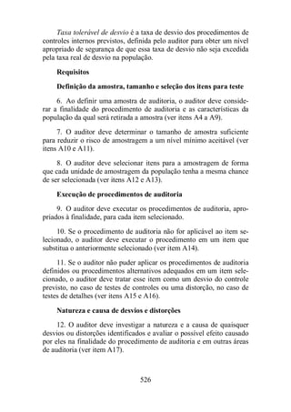 Taxa tolerável de desvio é a taxa de desvio dos procedimentos de 
controles internos previstos, definida pelo auditor para obter um nível 
apropriado de segurança de que essa taxa de desvio não seja excedida 
pela taxa real de desvio na população. 
Requisitos 
Definição da amostra, tamanho e seleção dos itens para teste 
6. Ao definir uma amostra de auditoria, o auditor deve conside-rar 
a finalidade do procedimento de auditoria e as características da 
população da qual será retirada a amostra (ver itens A4 a A9). 
7. O auditor deve determinar o tamanho de amostra suficiente 
para reduzir o risco de amostragem a um nível mínimo aceitável (ver 
itens A10 e A11). 
8. O auditor deve selecionar itens para a amostragem de forma 
que cada unidade de amostragem da população tenha a mesma chance 
de ser selecionada (ver itens A12 e A13). 
Execução de procedimentos de auditoria 
9. O auditor deve executar os procedimentos de auditoria, apro-priados 
à finalidade, para cada item selecionado. 
10. Se o procedimento de auditoria não for aplicável ao item se-lecionado, 
o auditor deve executar o procedimento em um item que 
substitua o anteriormente selecionado (ver item A14). 
11. Se o auditor não puder aplicar os procedimentos de auditoria 
definidos ou procedimentos alternativos adequados em um item sele-cionado, 
o auditor deve tratar esse item como um desvio do controle 
previsto, no caso de testes de controles ou uma distorção, no caso de 
testes de detalhes (ver itens A15 e A16). 
Natureza e causa de desvios e distorções 
12. O auditor deve investigar a natureza e a causa de quaisquer 
desvios ou distorções identificados e avaliar o possível efeito causado 
por eles na finalidade do procedimento de auditoria e em outras áreas 
de auditoria (ver item A17). 
526 
 