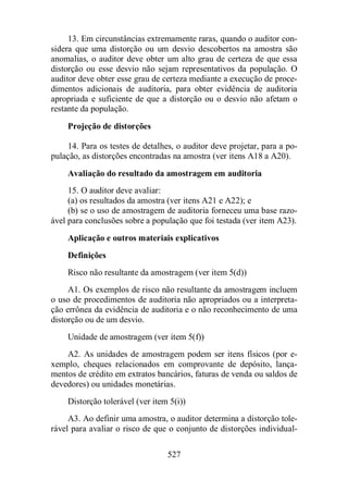13. Em circunstâncias extremamente raras, quando o auditor con-sidera 
que uma distorção ou um desvio descobertos na amostra são 
anomalias, o auditor deve obter um alto grau de certeza de que essa 
distorção ou esse desvio não sejam representativos da população. O 
auditor deve obter esse grau de certeza mediante a execução de proce-dimentos 
adicionais de auditoria, para obter evidência de auditoria 
apropriada e suficiente de que a distorção ou o desvio não afetam o 
restante da população. 
527 
Projeção de distorções 
14. Para os testes de detalhes, o auditor deve projetar, para a po-pulação, 
as distorções encontradas na amostra (ver itens A18 a A20). 
Avaliação do resultado da amostragem em auditoria 
15. O auditor deve avaliar: 
(a) os resultados da amostra (ver itens A21 e A22); e 
(b) se o uso de amostragem de auditoria forneceu uma base razo-ável 
para conclusões sobre a população que foi testada (ver item A23). 
Aplicação e outros materiais explicativos 
Definições 
Risco não resultante da amostragem (ver item 5(d)) 
A1. Os exemplos de risco não resultante da amostragem incluem 
o uso de procedimentos de auditoria não apropriados ou a interpreta-ção 
errônea da evidência de auditoria e o não reconhecimento de uma 
distorção ou de um desvio. 
Unidade de amostragem (ver item 5(f)) 
A2. As unidades de amostragem podem ser itens físicos (por e-xemplo, 
cheques relacionados em comprovante de depósito, lança-mentos 
de crédito em extratos bancários, faturas de venda ou saldos de 
devedores) ou unidades monetárias. 
Distorção tolerável (ver item 5(i)) 
A3. Ao definir uma amostra, o auditor determina a distorção tole-rável 
para avaliar o risco de que o conjunto de distorções individual- 
 
