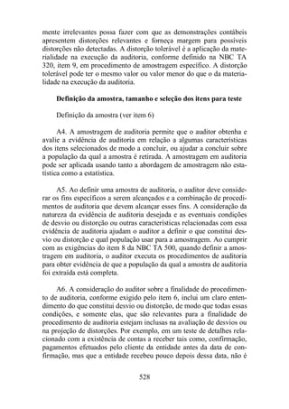 mente irrelevantes possa fazer com que as demonstrações contábeis 
apresentem distorções relevantes e forneça margem para possíveis 
distorções não detectadas. A distorção tolerável é a aplicação da mate-rialidade 
na execução da auditoria, conforme definido na NBC TA 
320, item 9, em procedimento de amostragem específico. A distorção 
tolerável pode ter o mesmo valor ou valor menor do que o da materia-lidade 
na execução da auditoria. 
Definição da amostra, tamanho e seleção dos itens para teste 
Definição da amostra (ver item 6) 
A4. A amostragem de auditoria permite que o auditor obtenha e 
avalie a evidência de auditoria em relação a algumas características 
dos itens selecionados de modo a concluir, ou ajudar a concluir sobre 
a população da qual a amostra é retirada. A amostragem em auditoria 
pode ser aplicada usando tanto a abordagem de amostragem não esta-tística 
528 
como a estatística. 
A5. Ao definir uma amostra de auditoria, o auditor deve conside-rar 
os fins específicos a serem alcançados e a combinação de procedi-mentos 
de auditoria que devem alcançar esses fins. A consideração da 
natureza da evidência de auditoria desejada e as eventuais condições 
de desvio ou distorção ou outras características relacionadas com essa 
evidência de auditoria ajudam o auditor a definir o que constitui des-vio 
ou distorção e qual população usar para a amostragem. Ao cumprir 
com as exigências do item 8 da NBC TA 500, quando definir a amos-tragem 
em auditoria, o auditor executa os procedimentos de auditoria 
para obter evidência de que a população da qual a amostra de auditoria 
foi extraída está completa. 
A6. A consideração do auditor sobre a finalidade do procedimen-to 
de auditoria, conforme exigido pelo item 6, inclui um claro enten-dimento 
do que constitui desvio ou distorção, de modo que todas essas 
condições, e somente elas, que são relevantes para a finalidade do 
procedimento de auditoria estejam inclusas na avaliação de desvios ou 
na projeção de distorções. Por exemplo, em um teste de detalhes rela-cionado 
com a existência de contas a receber tais como, confirmação, 
pagamentos efetuados pelo cliente da entidade antes da data de con-firmação, 
mas que a entidade recebeu pouco depois dessa data, não é 
 