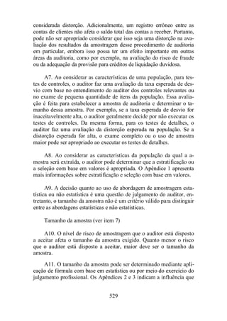 considerada distorção. Adicionalmente, um registro errôneo entre as 
contas de clientes não afeta o saldo total das contas a receber. Portanto, 
pode não ser apropriado considerar que isso seja uma distorção na ava-liação 
dos resultados da amostragem desse procedimento de auditoria 
em particular, embora isso possa ter um efeito importante em outras 
áreas da auditoria, como por exemplo, na avaliação do risco de fraude 
ou da adequação da provisão para créditos de liquidação duvidosa. 
A7. Ao considerar as características de uma população, para tes-tes 
de controles, o auditor faz uma avaliação da taxa esperada de des-vio 
com base no entendimento do auditor dos controles relevantes ou 
no exame de pequena quantidade de itens da população. Essa avalia-ção 
é feita para estabelecer a amostra de auditoria e determinar o ta-manho 
dessa amostra. Por exemplo, se a taxa esperada de desvio for 
inaceitavelmente alta, o auditor geralmente decide por não executar os 
testes de controles. Da mesma forma, para os testes de detalhes, o 
auditor faz uma avaliação da distorção esperada na população. Se a 
distorção esperada for alta, o exame completo ou o uso de amostra 
maior pode ser apropriado ao executar os testes de detalhes. 
A8. Ao considerar as características da população da qual a a-mostra 
será extraída, o auditor pode determinar que a estratificação ou 
a seleção com base em valores é apropriada. O Apêndice 1 apresenta 
mais informações sobre estratificação e seleção com base em valores. 
A9. A decisão quanto ao uso de abordagem de amostragem esta-tística 
ou não estatística é uma questão de julgamento do auditor, en-tretanto, 
o tamanho da amostra não é um critério válido para distinguir 
entre as abordagens estatísticas e não estatísticas. 
Tamanho da amostra (ver item 7) 
A10. O nível de risco de amostragem que o auditor está disposto 
a aceitar afeta o tamanho da amostra exigido. Quanto menor o risco 
que o auditor está disposto a aceitar, maior deve ser o tamanho da 
amostra. 
A11. O tamanho da amostra pode ser determinado mediante apli-cação 
de fórmula com base em estatística ou por meio do exercício do 
julgamento profissional. Os Apêndices 2 e 3 indicam a influência que 
529 
 