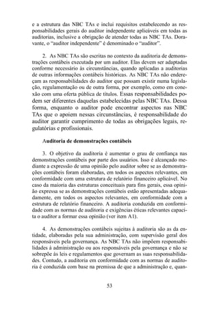 e a estrutura das NBC TAs e inclui requisitos estabelecendo as res-ponsabilidades 
gerais do auditor independente aplicáveis em todas as 
auditorias, inclusive a obrigação de atender todas as NBC TAs. Dora-vante, 
o “auditor independente” é denominado o “auditor”. 
2. As NBC TAs são escritas no contexto da auditoria de demons-trações 
contábeis executada por um auditor. Elas devem ser adaptadas 
conforme necessário às circunstâncias, quando aplicadas a auditorias 
de outras informações contábeis históricas. As NBC TAs não endere-çam 
as responsabilidades do auditor que possam existir numa legisla-ção, 
regulamentação ou de outra forma, por exemplo, como em cone-xão 
com uma oferta pública de títulos. Essas responsabilidades po-dem 
ser diferentes daquelas estabelecidas pelas NBC TAs. Dessa 
forma, enquanto o auditor pode encontrar aspectos nas NBC 
TAs que o apoiem nessas circunstâncias, é responsabilidade do 
auditor garantir cumprimento de todas as obrigações legais, re-gulatórias 
53 
e profissionais. 
Auditoria de demonstrações contábeis 
3. O objetivo da auditoria é aumentar o grau de confiança nas 
demonstrações contábeis por parte dos usuários. Isso é alcançado me-diante 
a expressão de uma opinião pelo auditor sobre se as demonstra-ções 
contábeis foram elaboradas, em todos os aspectos relevantes, em 
conformidade com uma estrutura de relatório financeiro aplicável. No 
caso da maioria das estruturas conceituais para fins gerais, essa opini-ão 
expressa se as demonstrações contábeis estão apresentadas adequa-damente, 
em todos os aspectos relevantes, em conformidade com a 
estrutura de relatório financeiro. A auditoria conduzida em conformi-dade 
com as normas de auditoria e exigências éticas relevantes capaci-ta 
o auditor a formar essa opinião (ver item A1). 
4. As demonstrações contábeis sujeitas à auditoria são as da en-tidade, 
elaboradas pela sua administração, com supervisão geral dos 
responsáveis pela governança. As NBC TAs não impõem responsabi-lidades 
à administração ou aos responsáveis pela governança e não se 
sobrepõe às leis e regulamentos que governam as suas responsabilida-des. 
Contudo, a auditoria em conformidade com as normas de audito-ria 
é conduzida com base na premissa de que a administração e, quan- 
 