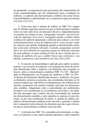 do apropriado, os responsáveis pela governança têm conhecimento de 
certas responsabilidades que são fundamentais para a condução da 
auditoria. A auditoria das demonstrações contábeis não exime dessas 
responsabilidades a administração ou os responsáveis pela governança 
(ver itens A2 a A11). 
5. Como base para a opinião do auditor, as NBC TAs exigem 
que ele obtenha segurança razoável de que as demonstrações contábeis 
como um todo estão livres de distorção relevante, independentemente 
se causadas por fraude ou erro. Asseguração razoável é um nível ele-vado 
de segurança. Esse nível é conseguido quando o auditor obtém 
evidência de auditoria apropriada e suficiente para reduzir a um nível 
aceitavelmente baixo o risco de auditoria (isto é, o risco de que o audi-tor 
expresse uma opinião inadequada quando as demonstrações contá-beis 
contiverem distorção relevante). Contudo, asseguração razoável 
não é um nível absoluto de segurança porque há limitações inerentes 
em uma auditoria, as quais resultam do fato de que a maioria das evi-dências 
de auditoria em que o auditor baseia suas conclusões e sua 
opinião, é persuasiva e não conclusiva (ver itens A28 a A52). 
6. O conceito de materialidade é aplicado pelo auditor no plane-jamento 
e na execução da auditoria, e na avaliação do efeito de distor-ções 
identificadas sobre a auditoria e de distorções não corrigidas, se 
houver, sobre as demonstrações contábeis (NBC TA 320 - Materiali-dade 
no Planejamento e na Execução da Auditoria, e NBC TA 450 - 
Avaliação das Distorções Identificadas durante a Auditoria). Em geral, 
as distorções, inclusive as omissões, são consideradas relevantes se for 
razoável esperar que, individual ou conjuntamente, elas influenciem as 
decisões econômicas dos usuários tomadas com base nas demonstra-ções 
contábeis. Julgamentos sobre a materialidade são estabelecidos 
levando-se em consideração as circunstâncias envolvidas e são afeta-das 
pela percepção que o auditor tem das necessidades dos usuários 
das demonstrações contábeis e pelo tamanho ou natureza de uma dis-torção, 
ou por uma combinação de ambos. A opinião do auditor con-sidera 
as demonstrações contábeis como um todo e, portanto, o auditor 
não é responsável pela detecção de distorções que não sejam relevan-tes 
para as demonstrações contábeis como um todo. 
7. A estrutura das NBC TAs contempla uma introdução, os obje-tivos, 
os requisitos e uma seção contendo aplicação e outros materiais 
54 
 