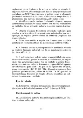 explicativos que se destinam a dar suporte ao auditor na obtenção de 
segurança razoável. Quando necessário, elas são complementadas com 
Apêndices. As NBC TAs exigem que o auditor exerça o julgamento 
profissional e mantenha o ceticismo profissional ao longo de todo o 
planejamento e na execução da auditoria e, entre outras coisas: 
• Identifique e avalie os riscos de distorção relevante, indepen-dentemente 
se causados por fraude ou erro, com base no entendimento 
da entidade e de seu ambiente, inclusive o controle interno da entida-de. 
• Obtenha evidência de auditoria apropriada e suficiente para 
concluir se existem distorções relevantes por meio do planejamento e 
aplicação de respostas (procedimentos de auditoria) apropriadas aos 
riscos avaliados. 
• Forme uma opinião a respeito das demonstrações contábeis 
com base em conclusões obtidas das evidências de auditoria obtidas. 
8. A forma da opinião expressa pelo auditor depende da estrutura 
de relatório financeiro aplicável e de lei ou regulamento aplicáveis 
(ver itens A12 e A13). 
9. O auditor também pode ter outras responsabilidades de comu-nicação 
e de relatório, perante os usuários, a administração, os respon-sáveis 
pela governança ou partes fora da entidade, a respeito dos as-suntos 
decorrentes da auditoria. Essas outras responsabilidades podem 
ser estabelecidas pelas NBC TAs, por lei ou regulamento aplicável, 
como, por exemplo, NBC TA 260 (R1) – Comunicação com os Res-ponsáveis 
pela Governança, e item 43 da NBC TA 240 que trata da 
responsabilidade do auditor em relação a fraude, no contexto da audi-toria 
55 
de demonstrações contábeis. 
Data de vigência 
10. Esta Norma é aplicável para auditorias de demonstrações con-tábeis 
para períodos iniciados em ou após 1º. de janeiro de 2010. 
Objetivos gerais do auditor 
11. Ao conduzir a auditoria de demonstrações contábeis, os obje-tivos 
gerais do auditor são: 
 