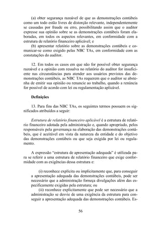 (a) obter segurança razoável de que as demonstrações contábeis 
como um todo estão livres de distorção relevante, independentemente 
se causadas por fraude ou erro, possibilitando assim que o auditor 
expresse sua opinião sobre se as demonstrações contábeis foram ela-boradas, 
em todos os aspectos relevantes, em conformidade com a 
estrutura de relatório financeiro aplicável; e 
(b) apresentar relatório sobre as demonstrações contábeis e co-municar- 
se como exigido pelas NBC TAs, em conformidade com as 
56 
constatações do auditor. 
12. Em todos os casos em que não for possível obter segurança 
razoável e a opinião com ressalva no relatório do auditor for insufici-ente 
nas circunstâncias para atender aos usuários previstos das de-monstrações 
contábeis, as NBC TAs requerem que o auditor se abste-nha 
de emitir sua opinião ou renuncie ao trabalho, quando a renúncia 
for possível de acordo com lei ou regulamentação aplicável. 
Definições 
13. Para fins das NBC TAs, os seguintes termos possuem os sig-nificados 
atribuídos a seguir: 
Estrutura de relatório financeiro aplicável é a estrutura de relató-rio 
financeiro adotada pela administração e, quando apropriado, pelos 
responsáveis pela governança na elaboração das demonstrações contá-beis, 
que é aceitável em vista da natureza da entidade e do objetivo 
das demonstrações contábeis ou que seja exigida por lei ou regula-mento. 
A expressão “estrutura de apresentação adequada” é utilizada pa-ra 
se referir a uma estrutura de relatório financeiro que exige confor-midade 
com as exigências dessa estrutura e: 
(i) reconhece explícita ou implicitamente que, para conseguir 
a apresentação adequada das demonstrações contábeis, pode ser 
necessário que a administração forneça divulgações além das es-pecificamente 
exigidas pela estrutura; ou 
(ii) reconhece explicitamente que pode ser necessário que a 
administração se desvie de uma exigência da estrutura para con-seguir 
a apresentação adequada das demonstrações contábeis. Es- 
 