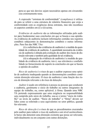 pera-se que tais desvios sejam necessários apenas em circunstân-cias 
57 
extremamente raras. 
A expressão “estrutura de conformidade” (compliance) é utiliza-da 
para se referir a uma estrutura de relatório financeiro que exija a 
conformidade com as exigências dessa estrutura, mas não reconhece 
os aspectos contidos em (i) e (ii) acima. 
Evidências de auditoria são as informações utilizadas pelo audi-tor 
para fundamentar suas conclusões em que se baseia a sua opinião. 
As evidências de auditoria incluem informações contidas nos registros 
contábeis subjacentes às demonstrações contábeis e outras informa-ções. 
Para fins das NBC TAs: 
(i) a suficiência das evidências de auditoria é a medida da quan-tidade 
da evidência de auditoria. A quantidade necessária da evidên-cia 
de auditoria é afetada pela avaliação do auditor dos riscos de dis-torção 
relevante e também pela qualidade de tal evidência; 
(ii) a adequação da evidência de auditoria é a medida da qua-lidade 
da evidência de auditoria; isto é, sua relevância e confiabi-lidade 
no fornecimento de suporte às conclusões em que se baseia 
a opinião do auditor. 
Risco de auditoria é o risco de que o auditor expresse uma opini-ão 
de auditoria inadequada quando as demonstrações contábeis conti-verem 
distorção relevante. O risco de auditoria é uma função dos ris-cos 
de distorção relevante e do risco de detecção. 
Auditor é usado em referência à pessoa ou pessoas que conduzem 
a auditoria, geralmente o sócio do trabalho ou outros integrantes da 
equipe do trabalho, ou, como aplicável, à firma. Quando uma NBC 
TA pretende expressamente que uma exigência ou responsabilidade 
seja cumprida pelo sócio do trabalho, usa-se o termo “sócio do traba-lho” 
ao invés de auditor. “Sócio do trabalho” e “firma” devem ser 
lidos como se referindo a seus equivalentes no setor público, quando 
for relevante. 
Risco de detecção é o risco de que os procedimentos executados 
pelo auditor para reduzir o risco de auditoria a um nível aceitavelmen-te 
baixo não detectem uma distorção existente que possa ser relevante, 
individualmente ou em conjunto com outras distorções. 
 