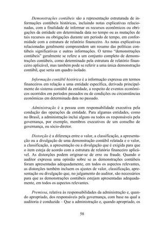 Demonstrações contábeis são a representação estruturada de in-formações 
contábeis históricas, incluindo notas explicativas relacio-nadas, 
com a finalidade de informar os recursos econômicos ou obri-gações 
da entidade em determinada data no tempo ou as mutações de 
tais recursos ou obrigações durante um período de tempo, em confor-midade 
com a estrutura de relatório financeiro. As notas explicativas 
relacionadas geralmente compreendem um resumo das políticas con-tábeis 
significativas e outras informações. O termo “demonstrações 
contábeis” geralmente se refere a um conjunto completo de demons-trações 
contábeis, como determinado pela estrutura de relatório finan-ceiro 
aplicável, mas também pode se referir a uma única demonstração 
contábil, que seria um quadro isolado. 
Informação contábil histórica é a informação expressa em termos 
financeiros em relação a uma entidade específica, derivada principal-mente 
do sistema contábil da entidade, a respeito de eventos econômi-cos 
ocorridos em períodos passados ou de condições ou circunstâncias 
econômicas em determinada data no passado. 
Administração é a pessoa com responsabilidade executiva pela 
condução das operações da entidade. Para algumas entidades, como 
no Brasil, a administração inclui alguns ou todos os responsáveis pela 
governança, por exemplo, membros executivos de um conselho de 
governança, ou sócio-diretor. 
Distorção é a diferença entre o valor, a classificação, a apresenta-ção 
ou a divulgação de uma demonstração contábil relatada e o valor, 
a classificação, a apresentação ou a divulgação que é exigida para que 
o item esteja de acordo com a estrutura de relatório financeiro aplicá-vel. 
As distorções podem originar-se de erro ou fraude. Quando o 
auditor expressa uma opinião sobre se as demonstrações contábeis 
foram apresentadas adequadamente, em todos os aspectos relevantes, 
as distorções também incluem os ajustes de valor, classificação, apre-sentação 
ou divulgação que, no julgamento do auditor, são necessários 
para que as demonstrações contábeis estejam apresentadas adequada-mente, 
em todos os aspectos relevantes. 
Premissa, relativa às responsabilidades da administração e, quan-do 
apropriado, dos responsáveis pela governança, com base na qual a 
auditoria é conduzida – Que a administração e, quando apropriado, os 
58 
 