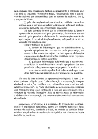 responsáveis pela governança, tenham conhecimento e entendido que 
eles têm as seguintes responsabilidades, fundamentais para a condu-ção 
da auditoria em conformidade com as normas de auditoria. Isto é, 
59 
a responsabilidade: 
(i) pela elaboração das demonstrações contábeis em confor-midade 
com a estrutura de relatório financeiro aplicável, incluin-do 
quando relevante sua apresentação adequada; 
(ii) pelo controle interno que os administradores e, quando 
apropriado, os responsáveis pela governança, determinam ser ne-cessário 
para permitir a elaboração de demonstrações contábeis 
que estejam livres de distorção relevante, independentemente se 
causada por fraude ou erro; 
(iii) por fornecer ao auditor: 
a. acesso às informações que os administradores e, 
quando apropriado, os responsáveis pela governança, te-nham 
conhecimento que sejam relevantes para a elaboração 
e apresentação das demonstrações contábeis como registros, 
documentação e outros assuntos; 
b. quaisquer informações adicionais que o auditor pos-sa 
solicitar da administração e, quando apropriado, dos res-ponsáveis 
pela governança para o propósito da auditoria; e 
c. acesso irrestrito àqueles dentro da entidade que o au-ditor 
determina ser necessário obter evidências de auditoria. 
No caso de uma estrutura de apresentação adequada, o item (i) a-cima 
pode ser redigido como “pela elaboração e apresentação adequa-da 
das demonstrações contábeis em conformidade com a estrutura de 
relatório financeiro”, ou “pela elaboração de demonstrações contábeis 
que propiciem uma visão verdadeira e justa em conformidade com a 
estrutura de relatório financeiro”. Isso se aplica a todas as referências 
à elaboração e apresentação das demonstrações contábeis nas normas 
de auditoria. 
Julgamento profissional é a aplicação do treinamento, conheci-mento 
e experiência relevantes, dentro do contexto fornecido pelas 
normas de auditoria, contábeis e éticas, na tomada de decisões infor-madas 
a respeito dos cursos de ação apropriados nas circunstâncias do 
trabalho de auditoria. 
 