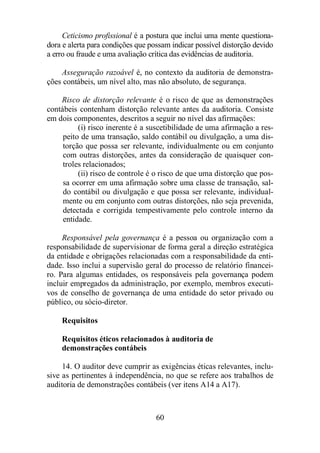 Ceticismo profissional é a postura que inclui uma mente questiona-dora 
e alerta para condições que possam indicar possível distorção devido 
a erro ou fraude e uma avaliação crítica das evidências de auditoria. 
Asseguração razoável é, no contexto da auditoria de demonstra-ções 
contábeis, um nível alto, mas não absoluto, de segurança. 
Risco de distorção relevante é o risco de que as demonstrações 
contábeis contenham distorção relevante antes da auditoria. Consiste 
em dois componentes, descritos a seguir no nível das afirmações: 
(i) risco inerente é a suscetibilidade de uma afirmação a res-peito 
de uma transação, saldo contábil ou divulgação, a uma dis-torção 
que possa ser relevante, individualmente ou em conjunto 
com outras distorções, antes da consideração de quaisquer con-troles 
relacionados; 
(ii) risco de controle é o risco de que uma distorção que pos-sa 
ocorrer em uma afirmação sobre uma classe de transação, sal-do 
contábil ou divulgação e que possa ser relevante, individual-mente 
ou em conjunto com outras distorções, não seja prevenida, 
detectada e corrigida tempestivamente pelo controle interno da 
entidade. 
Responsável pela governança é a pessoa ou organização com a 
responsabilidade de supervisionar de forma geral a direção estratégica 
da entidade e obrigações relacionadas com a responsabilidade da enti-dade. 
Isso inclui a supervisão geral do processo de relatório financei-ro. 
Para algumas entidades, os responsáveis pela governança podem 
incluir empregados da administração, por exemplo, membros executi-vos 
de conselho de governança de uma entidade do setor privado ou 
60 
público, ou sócio-diretor. 
Requisitos 
Requisitos éticos relacionados à auditoria de 
demonstrações contábeis 
14. O auditor deve cumprir as exigências éticas relevantes, inclu-sive 
as pertinentes à independência, no que se refere aos trabalhos de 
auditoria de demonstrações contábeis (ver itens A14 a A17). 
 