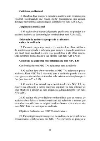 Ceticismo profissional 
15. O auditor deve planejar e executar a auditoria com ceticismo pro-fissional, 
reconhecendo que podem existir circunstâncias que causam 
distorção relevante nas demonstrações contábeis (ver itens A18 a A22). 
Julgamento profissional 
16. O auditor deve exercer julgamento profissional ao planejar e e-xecutar 
a auditoria de demonstrações contábeis (ver itens A23 a A27). 
Evidência de auditoria apropriada e suficiente 
e risco de auditoria 
17. Para obter segurança razoável, o auditor deve obter evidência 
de auditoria apropriada e suficiente para reduzir o risco de auditoria a 
um nível baixo aceitável e, com isso, possibilitar a ele obter conclu-sões 
razoáveis e nelas basear a sua opinião (ver itens A28 a A52). 
Condução da auditoria em conformidade com NBC TAs 
Conformidade com NBC TAs relevantes para a auditoria 
18. O auditor deve observar todas as NBC TAs relevantes para a 
auditoria. Uma NBC TA é relevante para a auditoria quando ela está 
em vigor e as circunstâncias tratadas nela existem na situação especí-fica 
(ver itens A53 a A57). 
19. O auditor deve entender o texto inteiro de cada NBC TA, in-clusive 
sua aplicação e outros materiais explicativos para entender os 
seus objetivos e aplicar as suas exigências adequadamente (ver itens 
A8 a A66). 
20. O auditor não deve declarar conformidade com as normas de 
auditoria (brasileiras e internacionais) no seu relatório, a menos que 
ele tenha cumprido com as exigências desta Norma e de todas as de-mais 
NBC TAs relevantes para a auditoria. 
Objetivos declarados em NBC TAs individuais 
21. Para atingir os objetivos gerais do auditor, ele deve utilizar os 
procedimentos estabelecidos nas NBC TAs relevantes ao planejar e 
61 
 
