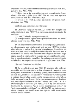 executar a auditoria, considerando as inter-relações entre as NBC TAs, 
para (ver itens A67 a A69): 
(a) determinar se são necessários quaisquer procedimentos de au-ditoria, 
além dos exigidos pelas NBC TAs, na busca dos objetivos 
formulados nas NBC TAs (ver item A70); e 
(b) avaliar se foi obtida evidência de auditoria apropriada e sufi-ciente 
(ver item A71). 
Conformidade com exigências relevantes 
22. Observado o disposto no item 23, o auditor deve cumprir com 
cada exigência de uma NBC TA, a menos que, nas circunstâncias da 
auditoria: 
(a) a NBC TA inteira não seja relevante; ou 
(b) a exigência não seja relevante por ser condicional e a condi-ção 
não existir (ver itens A72 a A73). 
23. Em circunstâncias excepcionais, o auditor pode julgar necessá-rio 
não considerar uma exigência relevante em uma NBC TA. Em tais 
circunstâncias, o auditor deve executar procedimentos de auditoria al-ternativos 
para cumprir o objetivo dessa exigência. Espera-se que a 
necessidade do auditor não considerar uma exigência relevante surja 
apenas quando a exigência for a execução de um procedimento especí-fico 
e, nas circunstâncias específicas da auditoria, esse procedimento 
seria ineficaz no cumprimento do objetivo da exigência (ver item A74). 
Não cumprimento de um objetivo 
24. Se um objetivo em uma NBC TA relevante não pode ser 
cumprido, o auditor deve avaliar se isso o impede de cumprir os obje-tivos 
gerais de auditoria e se isso exige que ele, em conformidade com 
as NBC TAs, modifique sua opinião ou renuncie ao trabalho (quando 
a renúncia é possível de acordo com lei ou regulamento aplicável). A 
falha no cumprimento de um objetivo representa um assunto significa-tivo, 
que exige documentação em conformidade com a NBC TA 230 – 
Documentação de Auditoria (ver itens A75 a A76). Para melhor en-tendimento 
das expressões “que o auditor modifique sua opinião” ou 
“emitir uma opinião modificada” ver NBC TA 705 que trata da emis-são 
de relatórios com modificações, que significa emitir um relatório 
62 
adverso ou com ressalva. 
 
