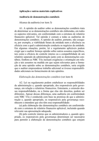 Aplicação e outros materiais explicativos 
Auditoria de demonstrações contábeis 
Alcance da auditoria (ver item 3) 
A1. A opinião do auditor sobre as demonstrações contábeis trata 
de determinar se as demonstrações contábeis são elaboradas, em todos 
os aspectos relevantes, em conformidade com a estrutura de relatório 
financeiro aplicável. Tal opinião é comum a todas as auditorias de 
demonstrações contábeis. A opinião do auditor, portanto, não assegu-ra, 
por exemplo, a viabilidade futura da entidade nem a eficiência ou 
eficácia com a qual a administração conduziu os negócios da entidade. 
Em algumas situações, porém, lei e regulamento aplicáveis podem 
exigir que o auditor forneça opinião sobre outros assuntos específicos, 
tais como a eficácia do controle interno ou a compatibilidade de um 
relatório separado da administração junto com as demonstrações con-tábeis. 
Embora as NBC TAs incluam exigências e orientação em rela-ção 
a tais assuntos na medida em que sejam relevantes para a forma-ção 
de uma opinião sobre as demonstrações contábeis, seria exigido 
que o auditor empreendesse trabalho adicional se tivesse responsabili-dades 
adicionais no fornecimento de tais opiniões. 
Elaboração das demonstrações contábeis (ver item 4) 
A2. Lei ou regulamento podem estabelecer as responsabilidades 
da administração e, quando apropriado, dos responsáveis pela gover-nança, 
em relação a relatórios financeiros. Entretanto, a extensão des-sas 
responsabilidades, ou a forma que elas são descritas, podem ser 
diferentes. Apesar dessas diferenças, uma auditoria em conformidade 
com NBC TAs é conduzida com base na premissa de que a adminis-tração 
e, quando apropriado, os responsáveis pela governança reco-nhecem 
e entendem que eles têm essa responsabilidade: 
(a) pela elaboração das demonstrações contábeis em conformida-de 
com a estrutura de relatório financeiro aplicável, incluindo quando 
relevante sua apresentação adequada; 
(b) pelo controle interno que os administradores e, quando apro-priado, 
os responsáveis pela governança determinam ser necessário 
para permitir a elaboração de demonstrações contábeis que estejam 
63 
 