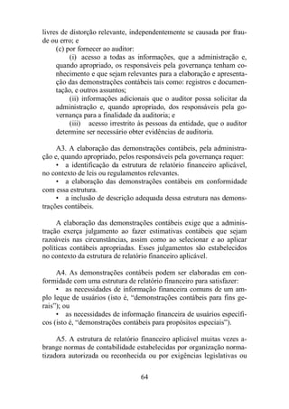 livres de distorção relevante, independentemente se causada por frau-de 
64 
ou erro; e 
(c) por fornecer ao auditor: 
(i) acesso a todas as informações, que a administração e, 
quando apropriado, os responsáveis pela governança tenham co-nhecimento 
e que sejam relevantes para a elaboração e apresenta-ção 
das demonstrações contábeis tais como: registros e documen-tação, 
e outros assuntos; 
(ii) informações adicionais que o auditor possa solicitar da 
administração e, quando apropriado, dos responsáveis pela go-vernança 
para a finalidade da auditoria; e 
(iii) acesso irrestrito às pessoas da entidade, que o auditor 
determine ser necessário obter evidências de auditoria. 
A3. A elaboração das demonstrações contábeis, pela administra-ção 
e, quando apropriado, pelos responsáveis pela governança requer: 
• a identificação da estrutura de relatório financeiro aplicável, 
no contexto de leis ou regulamentos relevantes. 
• a elaboração das demonstrações contábeis em conformidade 
com essa estrutura. 
• a inclusão de descrição adequada dessa estrutura nas demons-trações 
contábeis. 
A elaboração das demonstrações contábeis exige que a adminis-tração 
exerça julgamento ao fazer estimativas contábeis que sejam 
razoáveis nas circunstâncias, assim como ao selecionar e ao aplicar 
políticas contábeis apropriadas. Esses julgamentos são estabelecidos 
no contexto da estrutura de relatório financeiro aplicável. 
A4. As demonstrações contábeis podem ser elaboradas em con-formidade 
com uma estrutura de relatório financeiro para satisfazer: 
• as necessidades de informação financeira comuns de um am-plo 
leque de usuários (isto é, “demonstrações contábeis para fins ge-rais”); 
ou 
• as necessidades de informação financeira de usuários específi-cos 
(isto é, “demonstrações contábeis para propósitos especiais”). 
A5. A estrutura de relatório financeiro aplicável muitas vezes a-brange 
normas de contabilidade estabelecidas por organização norma-tizadora 
autorizada ou reconhecida ou por exigências legislativas ou 
 