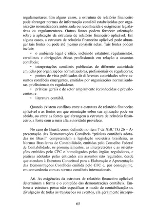 regulamentares. Em alguns casos, a estrutura de relatório financeiro 
pode abranger normas de informação contábil estabelecidas por orga-nização 
normatizadora autorizada ou reconhecida e exigências legisla-tivas 
ou regulamentares. Outras fontes podem fornecer orientação 
sobre a aplicação da estrutura de relatório financeiro aplicável. Em 
alguns casos, a estrutura de relatório financeiro aplicável pode abran-ger 
tais fontes ou pode até mesmo consistir nelas. Tais fontes podem 
65 
incluir: 
• o ambiente legal e ético, incluindo estatutos, regulamentos, 
veredictos e obrigações éticas profissionais em relação a assuntos 
contábeis; 
• interpretações contábeis publicadas de diferente autoridade 
emitidas por organizações normatizadoras, profissionais ou reguladoras; 
• pontos de vista publicados de diferentes autoridades sobre as-suntos 
contábeis emergentes, emitidos por organizações normatizado-ras, 
profissionais ou reguladoras; 
• práticas gerais e de setor amplamente reconhecidas e prevale-centes; 
e 
• literatura contábil. 
Quando existem conflitos entre a estrutura de relatório financeiro 
aplicável e as fontes em que orientação sobre sua aplicação pode ser 
obtida, ou entre as fontes que abrangem a estrutura de relatório finan-ceiro, 
a fonte com a mais alta autoridade prevalece. 
No caso do Brasil, como definido no item 7 da NBC TG 26 – A-presentação 
das Demonstrações Contábeis “práticas contábeis adota-das 
no Brasil” compreendem a legislação societária brasileira, as 
Normas Brasileiras de Contabilidade, emitidas pelo Conselho Federal 
de Contabilidade, os pronunciamentos, as interpretações e as orienta-ções 
emitidos pelo CPC e homologados pelos órgãos reguladores, e 
práticas adotadas pelas entidades em assuntos não regulados, desde 
que atendam à Estrutura Conceitual para a Elaboração e Apresentação 
das Demonstrações Contábeis emitida pelo CFC e, por conseguinte, 
em consonância com as normas contábeis internacionais. 
A6. As exigências da estrutura de relatório financeiro aplicável 
determinam a forma e o conteúdo das demonstrações contábeis. Em-bora 
a estrutura possa não especificar o modo de contabilização ou 
divulgação de todas as transações ou eventos, ela geralmente incorpo- 
 