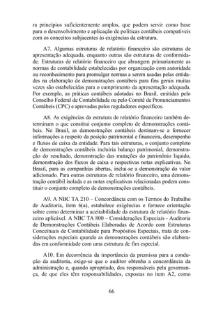 ra princípios suficientemente amplos, que podem servir como base 
para o desenvolvimento e aplicação de políticas contábeis compatíveis 
com os conceitos subjacentes às exigências da estrutura. 
A7. Algumas estruturas de relatório financeiro são estruturas de 
apresentação adequada, enquanto outras são estruturas de conformida-de. 
Estruturas de relatório financeiro que abrangem primariamente as 
normas de contabilidade estabelecidas por organização com autoridade 
ou reconhecimento para promulgar normas a serem usadas pelas entida-des 
na elaboração de demonstrações contábeis para fins gerais muitas 
vezes são estabelecidas para o cumprimento da apresentação adequada. 
Por exemplo, as práticas contábeis adotadas no Brasil, emitidas pelo 
Conselho Federal de Contabilidade ou pelo Comitê de Pronunciamentos 
Contábeis (CPC) e aprovadas pelos reguladores específicos. 
A8. As exigências da estrutura de relatório financeiro também de-terminam 
o que constitui conjunto completo de demonstrações contá-beis. 
No Brasil, as demonstrações contábeis destinam-se a fornecer 
informações a respeito da posição patrimonial e financeira, desempenho 
e fluxos de caixa da entidade. Para tais estruturas, o conjunto completo 
de demonstrações contábeis incluiria balanço patrimonial, demonstra-ção 
do resultado, demonstração das mutações do patrimônio liquido, 
demonstração dos fluxos de caixa e respectivas notas explicativas. No 
Brasil, para as companhias abertas, inclui-se a demonstração do valor 
adicionado. Para outras estruturas de relatório financeiro, uma demons-tração 
contábil isolada e as notas explicativas relacionadas podem cons-tituir 
o conjunto completo de demonstrações contábeis. 
A9. A NBC TA 210 – Concordância com os Termos do Trabalho 
de Auditoria, item 6(a), estabelece exigências e fornece orientação 
sobre como determinar a aceitabilidade da estrutura de relatório finan-ceiro 
aplicável. A NBC TA 800 – Considerações Especiais - Auditoria 
de Demonstrações Contábeis Elaboradas de Acordo com Estruturas 
Conceituais de Contabilidade para Propósitos Especiais, trata de con-siderações 
especiais quando as demonstrações contábeis são elabora-das 
em conformidade com uma estrutura de fim especial. 
A10. Em decorrência da importância da premissa para a condu-ção 
da auditoria, exige-se que o auditor obtenha a concordância da 
administração e, quando apropriado, dos responsáveis pela governan-ça, 
de que eles têm responsabilidades, expostas no item A2, como 
66 
 
