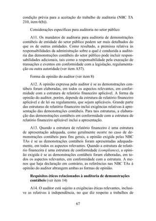 condição prévia para a aceitação do trabalho de auditoria (NBC TA 
210, item 6(b)). 
Considerações específicas para auditoria no setor público 
A11. Os mandatos de auditoria para auditoria de demonstrações 
contábeis de entidade do setor público podem ser mais detalhados do 
que os de outras entidades. Como resultado, a premissa relativa às 
responsabilidades da administração sobre a qual é conduzida a audito-ria 
das demonstrações contábeis do setor público pode incluir respon-sabilidades 
adicionais, tais como a responsabilidade pela execução de 
transações e eventos em conformidade com a legislação, regulamenta-ção 
ou outra autoridade (ver item A57). 
Forma da opinião do auditor (ver item 8) 
A12. A opinião expressa pelo auditor é se as demonstrações con-tábeis 
foram elaboradas, em todos os aspectos relevantes, em confor-midade 
com a estrutura de relatório financeiro aplicável. A forma da 
opinião do auditor, porém, depende da estrutura de relatório financeiro 
aplicável e de lei ou regulamento, que sejam aplicáveis. Grande parte 
das estruturas de relatório financeiro inclui exigências relativas à apre-sentação 
das demonstrações contábeis. Para tais estruturas, a elabora-ção 
das demonstrações contábeis em conformidade com a estrutura de 
relatório financeiro aplicável inclui a apresentação. 
A13. Quando a estrutura de relatório financeiro é uma estrutura 
de apresentação adequada, como geralmente ocorre no caso de de-monstrações 
contábeis para fins gerais, a opinião exigida pelas NBC 
TAs é se as demonstrações contábeis foram apresentadas adequada-mente, 
em todos os aspectos relevantes. Quando a estrutura de relató-rio 
financeira é uma estrutura de conformidade (compliance), a opini-ão 
exigida é se as demonstrações contábeis foram elaboradas, em to-dos 
os aspectos relevantes, em conformidade com a estrutura. A me-nos 
que haja declaração em contrário, as referências nas NBC TAs à 
opinião do auditor abrangem ambas as formas de opinião. 
Requisitos éticos relacionados à auditoria de demonstrações 
contábeis (ver item 14) 
A14. O auditor está sujeito a exigências éticas relevantes, inclusi-ve 
as relativas à independência, no que diz respeito a trabalhos de 
67 
 