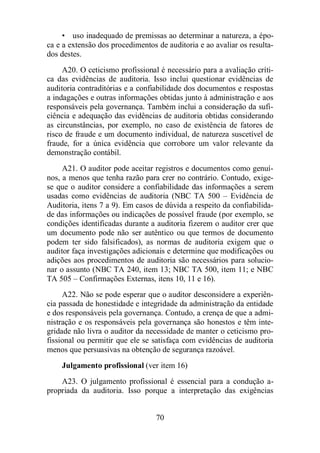 • uso inadequado de premissas ao determinar a natureza, a épo-ca 
e a extensão dos procedimentos de auditoria e ao avaliar os resulta-dos 
destes. 
A20. O ceticismo profissional é necessário para a avaliação críti-ca 
das evidências de auditoria. Isso inclui questionar evidências de 
auditoria contraditórias e a confiabilidade dos documentos e respostas 
a indagações e outras informações obtidas junto à administração e aos 
responsáveis pela governança. Também inclui a consideração da sufi-ciência 
e adequação das evidências de auditoria obtidas considerando 
as circunstâncias, por exemplo, no caso de existência de fatores de 
risco de fraude e um documento individual, de natureza suscetível de 
fraude, for a única evidência que corrobore um valor relevante da 
demonstração contábil. 
A21. O auditor pode aceitar registros e documentos como genuí-nos, 
a menos que tenha razão para crer no contrário. Contudo, exige-se 
que o auditor considere a confiabilidade das informações a serem 
usadas como evidências de auditoria (NBC TA 500 – Evidência de 
Auditoria, itens 7 a 9). Em casos de dúvida a respeito da confiabilida-de 
das informações ou indicações de possível fraude (por exemplo, se 
condições identificadas durante a auditoria fizerem o auditor crer que 
um documento pode não ser autêntico ou que termos de documento 
podem ter sido falsificados), as normas de auditoria exigem que o 
auditor faça investigações adicionais e determine que modificações ou 
adições aos procedimentos de auditoria são necessários para solucio-nar 
o assunto (NBC TA 240, item 13; NBC TA 500, item 11; e NBC 
TA 505 – Confirmações Externas, itens 10, 11 e 16). 
A22. Não se pode esperar que o auditor desconsidere a experiên-cia 
passada de honestidade e integridade da administração da entidade 
e dos responsáveis pela governança. Contudo, a crença de que a admi-nistração 
e os responsáveis pela governança são honestos e têm inte-gridade 
não livra o auditor da necessidade de manter o ceticismo pro-fissional 
ou permitir que ele se satisfaça com evidências de auditoria 
menos que persuasivas na obtenção de segurança razoável. 
Julgamento profissional (ver item 16) 
A23. O julgamento profissional é essencial para a condução a-propriada 
da auditoria. Isso porque a interpretação das exigências 
70 
 
