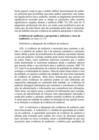 Neste aspecto, exige-se que o auditor elabore documentação de audito-ria 
suficiente para possibilitar que outro auditor experiente, sem nenhu-ma 
ligação prévia com a auditoria, entenda os julgamentos profissionais 
significativos exercidos para se atingir as conclusões sobre assuntos 
significativos surgidos durante a auditoria (NBC TA 230, item 8). O 
julgamento profissional não deve ser usado como justificativa para de-cisões 
que, de outra forma, não são sustentados pelos fatos e circunstân-cias 
do trabalho nem por evidência de auditoria apropriada e suficiente. 
Evidência de auditoria e apropriada e suficiente e risco de 
auditoria (ver itens 5 e 17) 
Suficiência e adequação da evidência de auditoria 
A28. A evidência de auditoria é necessária para sustentar a opi-nião 
e o relatório do auditor. Ela é de natureza cumulativa e primaria-mente 
obtida a partir de procedimentos de auditoria executados durante 
o curso da auditoria. Contudo, também pode incluir informações obtidas 
de outras fontes, como auditorias anteriores (contanto que o auditor 
tenha determinado se ocorreram mudanças desde a auditoria anterior 
que possam afetar a sua relevância para a auditoria corrente, NBC TA 
315, item 9) ou procedimentos de controle de qualidade do auditor para 
aceitação e continuidade de clientes. Além de outras fontes dentro e fora 
da entidade, os registros contábeis da entidade são uma fonte importante 
de evidência de auditoria. Além disso, informações que possam ser 
usadas como evidências de auditoria podem ter sido elaboradas por 
especialista empregado ou contratado pela entidade. As evidências de 
auditoria abrangem informações que sustentam e corroboram as afirma-ções 
da administração e informações que contradizem tais afirmações. 
Além disso, em alguns casos, a ausência de informações (por exemplo, 
a recusa da administração de fornecer uma representação solicitada) é 
usada pelo auditor e, portanto, também constitui evidência de auditoria. 
A maior parte do trabalho do auditor na formação de sua opinião consis-te 
na obtenção e avaliação da evidência de auditoria. 
A29. A suficiência e adequação das evidências de auditoria estão 
inter-relacionadas. A suficiência é a medida da quantidade de evidên-cia 
de auditoria. A quantidade necessária de evidência de auditoria é 
afetada pela avaliação pelo auditor dos riscos de distorção (quanto 
mais elevados os riscos avaliados, maior a probabilidade de que seja 
necessária mais evidência de auditoria) e também pela qualidade de 
72 
 